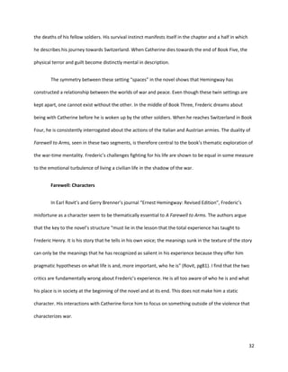 32
the deaths of his fellow soldiers. His survival instinct manifests itself in the chapter and a half in which
he describes his journey towards Switzerland. When Catherine dies towards the end of Book Five, the
physical terror and guilt become distinctly mental in description.
The symmetry between these setting “spaces” in the novel shows that Hemingway has
constructed a relationship between the worlds of war and peace. Even though these twin settings are
kept apart, one cannot exist without the other. In the middle of Book Three, Frederic dreams about
being with Catherine before he is woken up by the other soldiers. When he reaches Switzerland in Book
Four, he is consistently interrogated about the actions of the Italian and Austrian armies. The duality of
Farewell to Arms, seen in these two segments, is therefore central to the book’s thematic exploration of
the war-time mentality. Frederic’s challenges fighting for his life are shown to be equal in some measure
to the emotional turbulence of living a civilian life in the shadow of the war.
Farewell: Characters
In Earl Rovit’s and Gerry Brenner’s journal “Ernest Hemingway: Revised Edition”, Frederic’s
misfortune as a character seem to be thematically essential to A Farewell to Arms. The authors argue
that the key to the novel’s structure “must lie in the lesson that the total experience has taught to
Frederic Henry. It is his story that he tells in his own voice; the meanings sunk in the texture of the story
can only be the meanings that he has recognized as salient in his experience because they offer him
pragmatic hypotheses on what life is and, more important, who he is” (Rovit, pg81). I find that the two
critics are fundamentally wrong about Frederic’s experience. He is all too aware of who he is and what
his place is in society at the beginning of the novel and at its end. This does not make him a static
character. His interactions with Catherine force him to focus on something outside of the violence that
characterizes war.
 