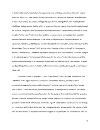 36
to Catherine Barkley,” writes Hatten, “is organized around conflicting poles. Since the book’s original
reception, some critics have claimed that Barkley’s character is vitiated because she is an embodiment
of male sexual fantasy. But Ernest Lockridge and Joyce Wexler, among others, have recently tried to
rehabilitate Barkley, arguing that her effort to recuperate from the trauma of her fiancé’s death through
the ritualistic role-playing with which she initiates the romance with Frederic Henry shows her as subtly
being the “prime mover” in the love story, and that her perseverance and loyalty in their love offer
Henri an alternative version of heroism to the failure of the potential for heroism in war that he
experiences.” (Hatten, pg76) Fitzgerald himself criticized Catherine’s creation, telling Hemingway that he
did not always “listen to women” in his writing, rather choosing to listen to himself. In Hemingway’s
Women: A Reassessment, Linda Miller argues that Hemingway does allow his female characters a degree
of strength and agency. “In Hemingway’s fiction overall,” she writes, “he did listen to women and he
allowed them the strength to be themselves- complicated and contradictory as they may be – as we all
are. By and large the women in his fiction are feminine, intuitive, realistic, direct, quiet, and principled.”
(Miller, p8).
I am more inclined to agree with F. Scott Fitzgerald than Ernest Lockridge, Joyce Wexler, and
Linda Miller in this regard. Catherine’s character is sympathetic. However, she only becomes
sympathetic in ways that are informed by the author’s personal experiences. Her grief over losing a
lover to war is a factor that ties her, however tangentially, to the experiences of the war. She herself
becomes a martyr to the influences of war when she dies giving birth to Frederic’s child. The sympathy
afforded to her that is separate from her being a passive ‘playmate’ for Frederic is the same sympathy
given to Frederic himself. Both physical and mental anguish are forces that are conveyed to her through
her interactions with Frederic. Otherwise, she exists as a character who personifies the promise of a life
after war. Her attempt to move on from her own tragedy is as symbolic for her new lover as it is for her.
 