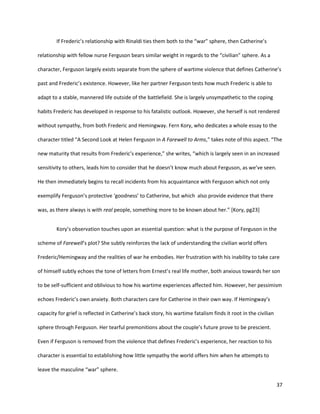 37
If Frederic’s relationship with Rinaldi ties them both to the “war” sphere, then Catherine’s
relationship with fellow nurse Ferguson bears similar weight in regards to the “civilian” sphere. As a
character, Ferguson largely exists separate from the sphere of wartime violence that defines Catherine’s
past and Frederic’s existence. However, like her partner Ferguson tests how much Frederic is able to
adapt to a stable, mannered life outside of the battlefield. She is largely unsympathetic to the coping
habits Frederic has developed in response to his fatalistic outlook. However, she herself is not rendered
without sympathy, from both Frederic and Hemingway. Fern Kory, who dedicates a whole essay to the
character titled “A Second Look at Helen Ferguson in A Farewell to Arms,” takes note of this aspect. “The
new maturity that results from Frederic’s experience,” she writes, “which is largely seen in an increased
sensitivity to others, leads him to consider that he doesn’t know much about Ferguson, as we’ve seen.
He then immediately begins to recall incidents from his acquaintance with Ferguson which not only
exemplify Ferguson’s protective ‘goodness’ to Catherine, but which also provide evidence that there
was, as there always is with real people, something more to be known about her.” [Kory, pg23]
Kory’s observation touches upon an essential question: what is the purpose of Ferguson in the
scheme of Farewell’s plot? She subtly reinforces the lack of understanding the civilian world offers
Frederic/Hemingway and the realities of war he embodies. Her frustration with his inability to take care
of himself subtly echoes the tone of letters from Ernest’s real life mother, both anxious towards her son
to be self-sufficient and oblivious to how his wartime experiences affected him. However, her pessimism
echoes Frederic’s own anxiety. Both characters care for Catherine in their own way. If Hemingway’s
capacity for grief is reflected in Catherine’s back story, his wartime fatalism finds it root in the civilian
sphere through Ferguson. Her tearful premonitions about the couple’s future prove to be prescient.
Even if Ferguson is removed from the violence that defines Frederic’s experience, her reaction to his
character is essential to establishing how little sympathy the world offers him when he attempts to
leave the masculine “war” sphere.
 