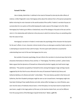 38
Farewell: The War
Like in Gatsby, World War I is defined in the novel of Farewell to Arms by the after effects of
violence. Unlike Fitzgerald’s novel, Hemingway writes about the violence from a first person perspective
before returning his main character to the world outside of the conflict. Frederic‘s narration focuses on
survival when he is on patrol, all the while keeping the reader aware of the danger to his life. When
Hemingway has Frederic go to Milan or Switzerland, most of the dialogue is focused on the war and his
role in it. His relationship with Catherine is the only area in which his mind can focus on something other
than the nature of war.
Hemingway’s narration in Frederic’s mind makes the psychology of the character the focal point
for the war’s effects. In turn, character criticism tends to focus on what goes unsaid by Frederic when he
is attempting to reconcile his fears with his hopes. The time spent with Catherine is essential for
understanding how much of the war Hemingway has him carry.
But outside of character psychology, the war informs the narrative in structural ways that tie the
characters themselves to themes of loss and fear. In “Hemingway: The Writer as Artist”, author Carlos
Baker argues that the dynamics of Farewell are influenced by familiar tragedy, but itself resists tragic
definitions. “The position occupied by A Farewell to Arms among Hemingway’s tragic writings may be
suggested by the fact that he once referred to the story of Lieutenant Frederick (sic) Henry and
Catharine Barkley as his Romeo and Juliet,” writes Baker. “The most obvious parallel is that Henry and
Catherine, like their Elizabeth prototypes might be seen as star-crossed lovers. Hemingway might also
have been thinking of how rapidly Romeo and Juliet, whose affair has begun as a mere flirtation, pass
over into the status of relatively mature lovers. In the third place, he may have meant to imply that his
own lovers, caught in the tragic pattern of the war on the Austrian-Italian front, are not far different
from the young victims of the Montague-Capulet family feud.” [Baker, pg98-99]
 