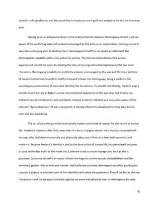41
based in unforgivable sin, and the possibility is simply too much guilt and weight to burden the character
with.
Having been an ambulance driver in the midst of horrific violence, Hemingway himself is all too
aware of the conflicting codes of conduct encouraged by the army as an organization, training nurses to
save lives and young men to destroy them. Hemingway himself has no doubt wrestled with the
philosophical culpability of his role within the service. The internal contradictions the author
experienced inhabit the novel by dividing the roles of nursing and soldiering between the two main
characters. Hemingway’s inability to rectify the violence encouraged by the war and Christian doctrine
of human brotherhood manifests itself in Farewell’s finale. For Hemingway, being a soldier is the
unambiguous culmination of masculine identity that he admires. To inhabit this identity, Frederic pays a
terrible cost. Contrary to Baker’s article, the emotional experience of the war does not directly nor
indirectly result in Catherine’s physical death. Instead, Frederic’s identity as a masculine avatar of the
inherent “destructiveness” of war is so potent; it literally infects his sexual potency (like Jake Barnes
from The Sun Also Rises).
The act of conceiving a child intentionally implies some level of respect for the nature of human
life. Frederic’s interest in the child, even after it is born, is largely absent. He is mostly concerned with
his love, who heals him emotionally and physically takes care of him on a level both romantic and
maternal. Because Frederic’s identity is tied to the destruction of human life, his sperm itself becomes
so toxic within the world of the novel that Catherine is not so much impregnated by it as she is
poisoned. Catharine herself is an avatar of both the hope to survive outside the battlefield and the
feminized gender roles of wife and mother. Had Catherine survived, Hemingway would be granting his
creation a victory to whatever part of him identifies with what she represents. Even if the forces the two
characters stand for are equal and tied together on some metaphysical level to Hemingway, his code
 
