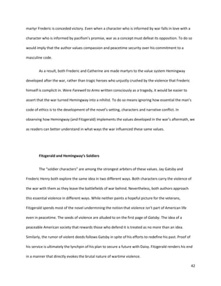 42
martyr Frederic is conceded victory. Even when a character who is informed by war falls in love with a
character who is informed by pacifism’s promise, war as a concept must defeat its opposition. To do so
would imply that the author values compassion and peacetime security over his commitment to a
masculine code.
As a result, both Frederic and Catherine are made martyrs to the value system Hemingway
developed after the war, rather than tragic heroes who unjustly crushed by the violence that Frederic
himself is complicit in. Were Farewell to Arms written consciously as a tragedy, it would be easier to
assert that the war turned Hemingway into a nihilist. To do so means ignoring how essential the man’s
code of ethics is to the development of the novel’s setting, characters and narrative conflict. In
observing how Hemingway (and Fitzgerald) implements the values developed in the war’s aftermath, we
as readers can better understand in what ways the war influenced these same values.
Fitzgerald and Hemingway’s Soldiers
The “soldier characters” are among the strongest arbiters of these values. Jay Gatsby and
Frederic Henry both explore the same idea in two different ways. Both characters carry the violence of
the war with them as they leave the battlefields of war behind. Nevertheless, both authors approach
this essential violence in different ways. While neither paints a hopeful picture for the veterans,
Fitzgerald spends most of the novel undermining the notion that violence isn’t part of American life
even in peacetime. The seeds of violence are alluded to on the first page of Gatsby. The idea of a
peaceable American society that rewards those who defend it is treated as no more than an idea.
Similarly, the rumor of violent deeds follows Gatsby in spite of his efforts to redefine his past. Proof of
his service is ultimately the lynchpin of his plan to secure a future with Daisy. Fitzgerald renders his end
in a manner that directly evokes the brutal nature of wartime violence.
 