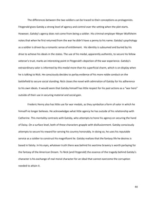 44
The differences between the two soldiers can be traced to their conceptions as protagonists.
Fitzgerald gives Gatsby a strong level of agency and control over the setting when the plot starts.
However, Gatsby’s agency does not come from being a soldier. His criminal employer Meyer Wolfsheim
notes that when he first returned from the war he didn’t have a penny to his name. Gatsby’s psychology
as a soldier is driven by a romantic sense of entitlement. His identity is subsumed and buried by his
drive to achieve his ideals in the states. The use of his medal, apparently authentic, to secure his fellow
veteran’s trust, marks an interesting point in Fitzgerald’s depiction of the war experience. Gatsby’s
extraordinary valor is informed by this medal more than his superficial charm, which is on display when
he is talking to Nick. He consciously decides to parlay evidence of his more noble conduct on the
battlefield to secure social standing. Nick closes the novel with admiration of Gatsby for his adherence
to his own ideals. It would seem that Gatsby himself has little respect for his past actions as a “war hero”
outside of their use in securing material and social gain.
Frederic Henry also has little use for war medals, as they symbolize a form of valor in which he
himself no longer believes. He acknowledges what little agency he has outside of his relationship with
Catherine. This mentality contrasts with Gatsby, who attempts to hone his agency on securing the hand
of Daisy. On a surface level, both of these characters grapple with disillusionment. Gatsby consciously
attempts to secure his reward for serving his country honorably. In doing so, he uses his reputable
service as a soldier to construct his magnificent lie. Gatsby realizes that the fantasy life he desires is
based in falsity. In his eyes, whatever truth there was behind his wartime bravery is worth parlaying for
the fantasy of the American Dream. To Nick (and Fitzgerald) the essence of the tragedy behind Gatsby’s
character is his exchange of real moral character for an ideal that cannot overcome the corruption
needed to attain it.
 