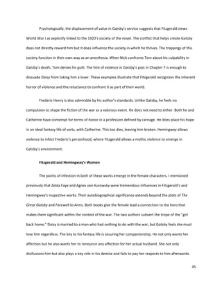 45
Psychologically, the displacement of value in Gatsby’s service suggests that Fitzgerald views
World War I as explicitly linked to the 1920’s society of the novel. The conflict that helps create Gatsby
does not directly reward him but it does influence the society in which he thrives. The trappings of this
society function in their own way as an anesthesia. When Nick confronts Tom about his culpability in
Gatsby’s death, Tom denies his guilt. The hint of violence in Gatsby’s past in Chapter 7 is enough to
dissuade Daisy from taking him a lover. These examples illustrate that Fitzgerald recognizes the inherent
horror of violence and the reluctance to confront it as part of their world.
Frederic Henry is also admirable by his author’s standards. Unlike Gatsby, he feels no
compulsion to shape the fiction of the war as a valorous event. He does not need to either. Both he and
Catherine have contempt for terms of honor in a profession defined by carnage. He does place his hope
in an ideal fantasy life of sorts, with Catherine. This too dies, leaving him broken. Hemingway allows
violence to infect Frederic’s personhood, where Fitzgerald allows a mythic violence to emerge in
Gatsby’s environment.
Fitzgerald and Hemingway’s Women
The points of infection in both of these works emerge in the female characters. I mentioned
previously that Zelda Faye and Agnes von Kurowsky were tremendous influences in Fitzgerald’s and
Hemingway’s respective works. Their autobiographical significance extends beyond the plots of The
Great Gatsby and Farewell to Arms. Both books give the female lead a connection to the hero that
makes them significant within the context of the war. The two authors subvert the trope of the “girl
back home.” Daisy is married to a man who had nothing to do with the war, but Gatsby feels she must
love him regardless. The key to his fantasy life is securing her companionship. He not only wants her
affection but he also wants her to renounce any affection for her actual husband. She not only
disillusions him but also plays a key role in his demise and fails to pay her respects to him afterwards.
 