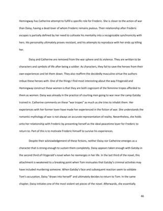 46
Hemingway has Catherine attempt to fulfill a specific role for Frederic. She is closer to the action of war
than Daisy, having a dead lover of whom Frederic remains jealous. Their relationship after Frederic
escapes is partially defined by her need to cultivate his mentality into a recognizable synchronicity with
hers. His personality ultimately proves resistant, and his attempts to reproduce with her ends up killing
her.
Daisy and Catherine are removed from the war sphere and its violence. They are written to be
characters and symbols of life after being a soldier. As characters, they fail to save the heroes from their
own experiences and let them down. They also reaffirm the decidedly masculine virtue the authors
imbue these heroes with. One of the things I find most interesting about the way Fitzgerald and
Hemingway construct these women is that they are both cognizant of the feminine tropes afforded to
them as women. Daisy was already in the practice of courting men going to war near the camp Gatsby
trained in. Catherine comments on these “war tropes” as much as she tries to inhabit them. Her
experiences with her former lover have made her experienced in the fiction of war. She understands the
romantic mythology of war is not always an accurate representation of reality. Nevertheless, she holds
onto her relationship with Frederic by presenting herself as the ideal peacetime lover for Frederic to
return to. Part of this is to motivate Frederic himself to survive his experiences.
Despite their acknowledgement of these fictions, neither Daisy nor Catherine emerges as a
character that is strong enough to sustain them completely. Daisy appears taken enough with Gatsby in
the second third of Fitzgerald’s novel when he reemerges in her life. In the last third of the novel, this
attachment is weakened to a breaking point when Tom insinuates that Gatsby’s criminal activities may
have included murdering someone. When Gatsby’s face and subsequent reaction seem to validate
Tom’s accusation, Daisy “draws into herself” and ultimately decides to return to Tom. In the same
chapter, Daisy initiates one of the most violent set pieces of the novel. Afterwards, she essentially
 