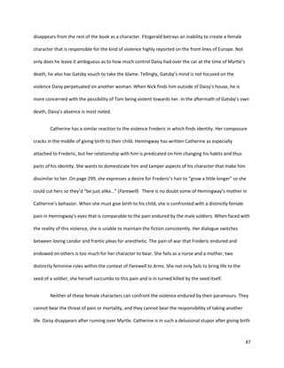 47
disappears from the rest of the book as a character. Fitzgerald betrays an inability to create a female
character that is responsible for the kind of violence highly reported on the front lines of Europe. Not
only does he leave it ambiguous as to how much control Daisy had over the car at the time of Myrtle’s
death, he also has Gatsby vouch to take the blame. Tellingly, Gatsby’s mind is not focused on the
violence Daisy perpetuated on another woman. When Nick finds him outside of Daisy’s house, he is
more concerned with the possibility of Tom being violent towards her. In the aftermath of Gatsby’s own
death, Daisy’s absence is most noted.
Catherine has a similar reaction to the violence Frederic in which finds identity. Her composure
cracks in the middle of giving birth to their child. Hemingway has written Catherine as especially
attached to Frederic, but her relationship with him is predicated on him changing his habits and thus
parts of his identity. She wants to domesticate him and tamper aspects of his character that make him
dissimilar to her. On page 299, she expresses a desire for Frederic’s hair to “grow a little longer” so she
could cut hers so they’d “be just alike…” (Farewell) There is no doubt some of Hemingway’s mother in
Catherine’s behavior. When she must give birth to his child, she is confronted with a distinctly female
pain in Hemingway’s eyes that is comparable to the pain endured by the male soldiers. When faced with
the reality of this violence, she is unable to maintain the fiction consistently. Her dialogue switches
between loving candor and frantic pleas for anesthetic. The pain of war that Frederic endured and
endowed on others is too much for her character to bear. She fails as a nurse and a mother, two
distinctly feminine roles within the context of Farewell to Arms. She not only fails to bring life to the
seed of a soldier, she herself succumbs to this pain and is in turned killed by the seed itself.
Neither of these female characters can confront the violence endured by their paramours. They
cannot bear the threat of pain or mortality, and they cannot bear the responsibility of taking another
life. Daisy disappears after running over Myrtle. Catherine is in such a delusional stupor after giving birth
 