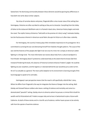 49
Switzerland. Yet dismissing commonality between these elements would be ignoring key differences in
how both men write about similar subjects.
By virtue of narrative device and prose, Fitzgerald offers a less insular view of the setting than
Hemingway. Histories are often ascribed to setting as they are to character. Everything from the Valley
of Ashes to the restaurant Wolfsheim eats in is framed in back story. American history begins and ends
the novel. The mythic history of America “held aloft on the promise of a fairy’s wing” motivates Gatsby,
but the fractiousness inherent in American social fabric disrupts his fiction as it often does: violently.
For Hemingway, the country’s history plays little immediate importance to his protagonist. He is
committed to surviving the war and distracting himself from fatalistic thought patterns. The cause of the
war and the histories of the people who fight it do not cross his mind. He is simply an American soldier
fighting in a foreign land. The most information we receive about Italy from a cultural standpoint is
from Rinaldi. Hemingway doesn’t pretend to understand Italy to the extent that he knows Oak Park.
Instead of hindering the book, this absence of historical context enhances Frederic’s plight. He could be
fighting any war anywhere, and the logistics or rationale behind the war would be just as alien to him.
He isn’t as valuable as a general. The most useful adaption to his environment is learning enough of the
local language to speak to his comrades.
Hemingway’s own perspective means that the novel is still specifically a World War I story.
Where he differs from Fitzgerald is the way he integrates the theme of danger into the setting. Both
Gatsby and Farewell feature soldiers who leave a setting of violence and mortality and come to a
domesticated “peaceful” setting. Gatsby returns to America where he pursues a criminal life to build his
wealth and his fictionalized self. Frederic escapes Italy and arrives in Switzerland to plan a future with
Catherine. As both of these stories end in a horrific act of violence, neither haven proves to be entirely
safe from the specter of wartime violence.
 