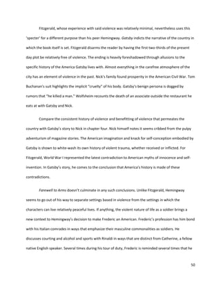 50
Fitzgerald, whose experience with said violence was relatively minimal, nevertheless uses this
‘specter’ for a different purpose than his peer Hemingway. Gatsby indicts the narrative of the country in
which the book itself is set. Fitzgerald disarms the reader by having the first two-thirds of the present
day plot be relatively free of violence. The ending is heavily foreshadowed through allusions to the
specific history of the America Gatsby lives with. Almost everything in the carefree atmosphere of the
city has an element of violence in the past. Nick’s family found prosperity in the American Civil War. Tom
Buchanan’s suit highlights the implicit “cruelty” of his body. Gatsby’s benign persona is dogged by
rumors that “he killed a man.” Wolfsheim recounts the death of an associate outside the restaurant he
eats at with Gatsby and Nick.
Compare the consistent history of violence and benefitting of violence that permeates the
country with Gatsby’s story to Nick in chapter four. Nick himself notes it seems cribbed from the pulpy
adventurism of magazine stories. The American imagination and knack for self-conception embodied by
Gatsby is shown to white-wash its own history of violent trauma, whether received or inflicted. For
Fitzgerald, World War I represented the latest contradiction to American myths of innocence and self-
invention. In Gatsby’s story, he comes to the conclusion that America’s history is made of these
contradictions.
Farewell to Arms doesn’t culminate in any such conclusions. Unlike Fitzgerald, Hemingway
seems to go out of his way to separate settings based in violence from the settings in which the
characters can live relatively peaceful lives. If anything, the violent nature of life as a soldier brings a
new context to Hemingway’s decision to make Frederic an American. Frederic’s profession has him bond
with his Italian comrades in ways that emphasize their masculine commonalities as soldiers. He
discusses courting and alcohol and sports with Rinaldi in ways that are distinct from Catherine, a fellow
native English speaker. Several times during his tour of duty, Frederic is reminded several times that he
 