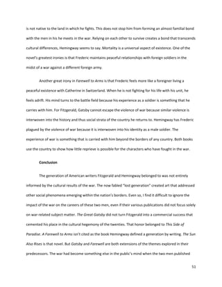 51
is not native to the land in which he fights. This does not stop him from forming an almost familial bond
with the men in his he meets in the war. Relying on each other to survive creates a bond that transcends
cultural differences, Hemingway seems to say. Mortality is a universal aspect of existence. One of the
novel’s greatest ironies is that Frederic maintains peaceful relationships with foreign soldiers in the
midst of a war against a different foreign army.
Another great irony in Farewell to Arms is that Frederic feels more like a foreigner living a
peaceful existence with Catherine in Switzerland. When he is not fighting for his life with his unit, he
feels adrift. His mind turns to the battle field because his experience as a soldier is something that he
carries with him. For Fitzgerald, Gatsby cannot escape the violence of war because similar violence is
interwoven into the history and thus social strata of the country he returns to. Hemingway has Frederic
plagued by the violence of war because it is interwoven into his identity as a male soldier. The
experience of war is something that is carried with him beyond the borders of any country. Both books
use the country to show how little reprieve is possible for the characters who have fought in the war.
Conclusion
The generation of American writers Fitzgerald and Hemingway belonged to was not entirely
informed by the cultural results of the war. The now fabled “lost generation” created art that addressed
other social phenomena emerging within the nation’s borders. Even so, I find it difficult to ignore the
impact of the war on the careers of these two men, even if their various publications did not focus solely
on war-related subject matter. The Great Gatsby did not turn Fitzgerald into a commercial success that
cemented his place in the cultural hegemony of the twenties. That honor belonged to This Side of
Paradise. A Farewell to Arms isn’t cited as the book Hemingway defined a generation by writing. The Sun
Also Rises is that novel. But Gatsby and Farewell are both extensions of the themes explored in their
predecessors. The war had become something else in the public’s mind when the two men published
 