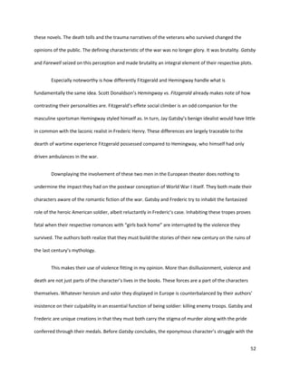 52
these novels. The death tolls and the trauma narratives of the veterans who survived changed the
opinions of the public. The defining characteristic of the war was no longer glory. It was brutality. Gatsby
and Farewell seized on this perception and made brutality an integral element of their respective plots.
Especially noteworthy is how differently Fitzgerald and Hemingway handle what is
fundamentally the same idea. Scott Donaldson’s Hemingway vs. Fitzgerald already makes note of how
contrasting their personalities are. Fitzgerald’s effete social climber is an odd companion for the
masculine sportsman Hemingway styled himself as. In turn, Jay Gatsby’s benign idealist would have little
in common with the laconic realist in Frederic Henry. These differences are largely traceable to the
dearth of wartime experience Fitzgerald possessed compared to Hemingway, who himself had only
driven ambulances in the war.
Downplaying the involvement of these two men in the European theater does nothing to
undermine the impact they had on the postwar conception of World War I itself. They both made their
characters aware of the romantic fiction of the war. Gatsby and Frederic try to inhabit the fantasized
role of the heroic American soldier, albeit reluctantly in Frederic’s case. Inhabiting these tropes proves
fatal when their respective romances with “girls back home” are interrupted by the violence they
survived. The authors both realize that they must build the stories of their new century on the ruins of
the last century’s mythology.
This makes their use of violence fitting in my opinion. More than disillusionment, violence and
death are not just parts of the character’s lives in the books. These forces are a part of the characters
themselves. Whatever heroism and valor they displayed in Europe is counterbalanced by their authors’
insistence on their culpability in an essential function of being soldier: killing enemy troops. Gatsby and
Frederic are unique creations in that they must both carry the stigma of murder along with the pride
conferred through their medals. Before Gatsby concludes, the eponymous character’s struggle with the
 
