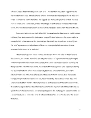 8
wife and Europe. The Great Gatsby would seem to be a deviation from the pattern suggested by the
aforementioned two texts. While it certainly contains elements that invite comparison with those two
novels, a surface level examination of the plot suggests less of an autobiographical context. The novel
could be construed as a crime story, and the climax hinges on both vehicular homicide and a murder-
suicide. The romantic nature of Gatsby’s back story further displaces readers from the world of reality.
This is noted within the text itself. When Nick Carraway hears Gatsby attempt to explain his past
in Chapter Four, Nick notes that his stories evoke tropes of fictional adventures. The genre recalled is
enough for Nick to have a general idea of comparison. Gatsby’s fiction is thus linked to actual fiction.
The “pulp” genre evokes an isolated vision of American ideals. Gatsby believes that the fictional
archetypes in this genre can be replicated.
The character’s quixotic pursuit of these archetypes is thrown into relief by the character of
Nick Carraway, the narrator. Nick works as Gatsby’s foil because he begins the novel by explaining his
connection to real American history. Unlike Gatsby, Nick is open with his connection to his family and
their place within actual American events. The portrait of Nick’s background is not especially flattering.
The founder of his family arrived in America shortly before the American Civil War, and sent “a
substitute” to the war in his place so he could build a successful family business. Even Nick’s stable
background is predicated on violence and war, however distantly. Nick is at least honest about how
American reality differs from the fictions it produces to reinforce a sense of “the self-made man” idea.
He is certainly cognizant of and drawn to it to an extent. What is important is that Fitzgerald makes his
“point-of-view” character someone who is not a participator in this mythology. He is a commentator and
a conspirator, but at no point in the novel does he claim to be a “Son of God” in the sense that Gatsby
thinks he is.
 