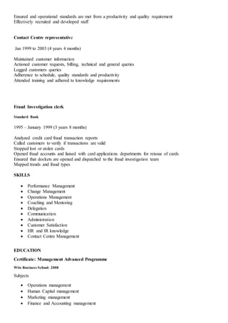 Ensured and operational standards are met from a productivity and quality requirement
Effectively recruited and developed staff
Contact Centre representative
Jan 1999 to 2003 (4 years 4 months)
Maintained customer information
Actioned customer requests, billing, technical and general queries
Logged customers queries
Adherence to schedule, quality standards and productivity
Attended training and adhered to knowledge requirements
Fraud Investigation clerk
Standard Bank
1995 – January 1999 (3 years 8 months)
Analyzed credit card fraud transaction reports
Called customers to verify if transactions are valid
Stopped lost or stolen cards
Opened fraud accounts and liaised with card applications departments for reissue of cards
Ensured that dockets are opened and dispatched to the fraud investigation team
Mapped trends and fraud types
SKILLS
 Performance Management
 Change Management
 Operations Management
 Coaching and Mentoring
 Delegation
 Communication
 Administration
 Customer Satisfaction
 HR and IR knowledge
 Contact Centre Management
EDUCATION
Certificate: Management Advanced Programme
Wits Business School: 2008
Subjects
 Operations management
 Human Capital management
 Marketing management
 Finance and Accounting management
 