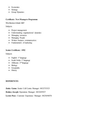  Economics
 Strategy
 Group Dynamics
Certificate: New Managers Programme
Wits Business School: 2007
Subjects
 Project management
 Understanding organisational dynamics
 Managing resources
 Managing People
 Written business communication
 Fundamentals of marketing
Senior Certificate: 1992
Subjects
 English 1st language
 South Sotho 1st language
 Afrikaans 2ndlanguage
 Biology
 Geography
 History
REFERENCES
Zonke Gama: Senior Call Centre Manager: 0833753523
Rodney Joseph: Operations Manager: 0832695927
Lerato Pooe: Customer Experience Manager: 0825694078
 
