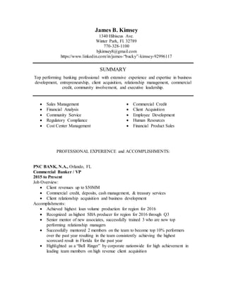 James B. Kimsey
1340 Hibiscus Ave.
Winter Park, Fl. 32789
770-328-1100
bjkimsey8@gmail.com
https://www.linkedin.com/in/james-“bucky”-kimsey-92996117
SUMMARY
Top performing banking professional with extensive experience and expertise in business
development, entrepreneurship, client acquisition, relationship management, commercial
credit, community involvement, and executive leadership.
 Sales Management
 Financial Analysis
 Community Service
 Regulatory Compliance
 Cost Center Management
 Commercial Credit
 Client Acquisition
 Employee Development
 Human Resources
 Financial Product Sales
PROFESSIONAL EXPERIENCE and ACCOMPLISHMENTS:
PNC BANK, N.A., Orlando, FL
Commercial Banker / VP
2015 to Present
Job Overview:
 Client revenues up to $50MM
 Commercial credit, deposits, cash management, & treasury services
 Client relationship acquisition and business development
Accomplishments:
 Achieved highest loan volume production for region for 2016
 Recognized as highest SBA producer for region for 2016 through Q3
 Senior mentor of new associates, successfully trained 3 who are now top
performing relationship managers
 Successfully mentored 2 members on the team to become top 10% performers
over the past year resulting in the team consistently achieving the highest
scorecard result in Florida for the past year
 Highlighted as a “Bell Ringer” by corporate nationwide for high achievement in
leading team members on high revenue client acquisition
 