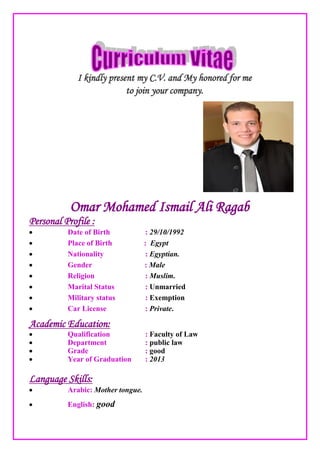 I kindly present my C.V. and My honored for me
to join your company.
Omar Mohamed Ismail Ali Ragab
Personal Profile :
 Date of Birth : 29/10/1992
 Place of Birth : Egypt
 Nationality : Egyptian.
 Gender : Male
 Religion : Muslim.
 Marital Status : Unmarried
 Military status : Exemption
 Car License : Private.
Academic Education:
 Qualification : Faculty of Law
 Department : public law
 Grade : good
 Year of Graduation : 2013
Language Skills:
 Arabic: Mother tongue.
 English: good
 