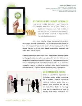 GIVE YOUR DIGITAL SIGNAGE THE FINGER!
THIS WHITE PAPER EXPLORES WHY CUSTOMER
ENGAGEMENT AMPLIFIES MARKETING IMPACT. IT
FURTHER EXPLAINS HOW THE MARRIAGE
OF INTERACTIVE TECHNOLOGY WITH DIGITAL
SIGNAGE OPENS A WORLD OF POSSIBILITIES
TO THE SMART MARKETER.
A new trend in digital signage is emerging that combines
the strength of digital signs with the kind of interactivity that many of us
have come to appreciate on mobile devices. For many areas, such as retail
venues, the sum of the two holds greater potential for marketers than
either of the individual parts.
Known in some circles as self-serve kiosks and by others as interactive dig-
ital signage, these combo systems can capture the attention of those near-
by by playing back compelling linear content -for example an enticing com-
mercial or helpful product information and then switch to an interactive
mode when triggered by an external input, such as the touch of a viewer, the
mere presence of a passerby or even permission-based ID recognition.
MORE MARKETING PUNCH
Similar to a standalone digital sign, an
interactive system allows communica-
tors to playback a pre-built sequence of
elements, including video files, web
graphics, text, animation and live con-
tent feeds. Those staples of digital sig-
nage are the makings of an effective
message that entices interaction with
K E Y W E S T T E C H N O L O G Y W H I T E P A P E R
United States Tele: 800-331-2019
International Tele: +01-913-492-4666
info@keywestechnology.com | www.KeywestTechnology.com
Copyright ©2014 Keywest Technology, Inc.All Rights Reserved
14563 W 96th Terrace • Lenexa KS 66215 USA
DIGITALSIGNAGETHE
FINGER!(YOU KNOW WHAT WE MEAN)
GIVE YOUR
Dec13 DigitalFinger!.qxd 1/2/14 5:16 PM Page 1
 