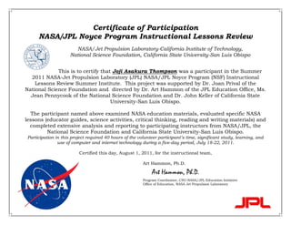 Certificate of Participation
NASA/JPL Noyce Program Instructional Lessons Review
NASA/Jet Propulsion Laboratory-California Institute of Technology,
National Science Foundation, California State University-San Luis Obispo
This is to certify that Joji Asakura Thompson was a participant in the Summer
2011 NASA-Jet Propulsion Laboratory (JPL) NASA/JPL Noyce Program (NSF) Instructional
Lessons Review Summer Institute. This project was supported by Dr. Joan Prival of the
National Science Foundation and directed by Dr. Art Hammon of the JPL Education Office, Ms.
Jean Pennycook of the National Science Foundation and Dr. John Keller of California State
University-San Luis Obispo.
The participant named above examined NASA education materials, evaluated specific NASA
lessons (educator guides, science activities, critical thinking, reading and writing materials) and
completed extensive analysis and reporting to participating instructors from NASA/JPL, the
National Science Foundation and California State University-San Luis Obispo.
Participation in this project required 40 hours of the volunteer participant’s time, significant study, learning, and
use of computer and internet technology during a five-day period, July 18-22, 2011.
Certified this day, August 1, 2011, for the instructional team,
Art Hammon, Ph.D.
Art Hammon, Ph.D.
Program Coordinator, CSU-NASA/JPL Education Initiative
Office of Education, NASA Jet Propulsion Laboratory
 