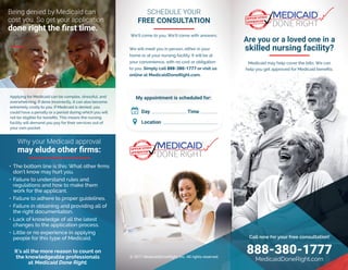 Call now for your free consultation!
888-380-1777
MedicaidDoneRight.com
• The bottom line is this: What other firms
don’t know may hurt you.
• Failure to understand rules and
regulations and how to make them
work for the applicant.
• Failure to adhere to proper guidelines.
• Failure in obtaining and providing all of
the right documentation.
• Lack of knowledge of all the latest
changes to the application process.
• Little or no experience in applying
people for this type of Medicaid.
© 2017 MedicaidDoneRight, Inc. All rights reserved.
Medicaid may help cover the bills. We can
help you get approved for Medicaid benefits.
Are you or a loved one in a
skilled nursing facility?
Why your Medicaid approval
may elude other firms:
It’s all the more reason to count on
the knowledgeable professionals
at Medicaid Done Right.
Being denied by Medicaid can
cost you. So get your application
done right the first time.
We will meet you in person, either in your
home or at your nursing facility. It will be at
your convenience, with no cost or obligation
to you. Simply call 888-380-1777 or visit us
online at MedicaidDoneRight.com.
My appointment is scheduled for:
Day: _________________ Time: ________
Location: ___________________________
ɍ
SCHEDULE YOUR
FREE CONSULTATION
We’ll come to you. We’ll come with answers.
TM
TM
Applying for Medicaid can be complex, stressful, and
overwhelming. If done incorrectly, it can also become
extremely costly to you. If Medicaid is denied, you
could have a penalty or a period during which you will
not be eligible for benefits. This means the nursing
facility will demand you pay for their services out of
your own pocket.
 