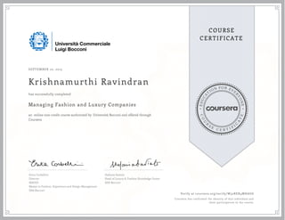 EDUCA
T
ION FOR EVE
R
YONE
CO
U
R
S
E
C E R T I F
I
C
A
TE
COURSE
CERTIFICATE
SEPTEMBER 10, 2015
Krishnamurthi Ravindran
Managing Fashion and Luxury Companies
an online non-credit course authorized by Università Bocconi and offered through
Coursera
has successfully completed
Erica Corbellini
Director
MAFED
Master in Fashion, Experience and Design Management
SDA Bocconi
Stefania Saviolo
Head of Luxury & Fashion Knowledge Center
SDA Bocconi
Verify at coursera.org/verify/W32RER4MHAU6
Coursera has confirmed the identity of this individual and
their participation in the course.
 