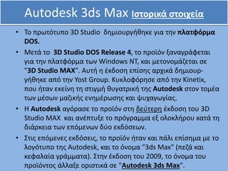 Autodesk 3ds Max Ιστορικά στοιχεία
• Το πρωτότυπο 3D Studio δημιουργήθηκε για την πλατφόρμα
DOS.
• Μετά το 3D Studio DOS Release 4, το προϊόν ξαναγράφεται
για την πλατφόρμα των Windows NT, και μετονομάζεται σε
"3D Studio MAX". Αυτή η έκδοση επίσης αρχικά δημιουρ-
γήθηκε από την Yost Group. Κυκλοφόρησε από την Kinetix,
που ήταν εκείνη τη στιγμή θυγατρική της Autodesk στον τομέα
των μέσων μαζικής ενημέρωσης και ψυχαγωγίας.
• Η Autodesk αγόρασε το προϊόν στη δεύτερη έκδοση του 3D
Studio MAX και ανέπτυξε το πρόγραμμα εξ ολοκλήρου κατά τη
διάρκεια των επόμενων δύο εκδόσεων.
• Στις επόμενες εκδόσεις, το προϊόν ήταν και πάλι επίσημα με το
λογότυπο της Autodesk, και το όνομα "3ds Max" (πεζά και
κεφαλαία γράμματα). Στην έκδοση του 2009, το όνομα του
προϊόντος άλλαξε οριστικά σε "Autodesk 3ds Max".
 