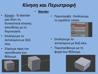 Κίνηση και Περιστροφή
• Κίνηση : To blender
μας δίνει τη
δυνατότητα κίνησης
απευθείας με τη
δημιουργία.
• Επιλέγουμε το
αντικείμενο με δεξί
κλικ.
• Σύρουμε προς την
κατεύθυνση που
θέλουμε.
• Περιστροφή : Επιλέγουμε
το εργαλείο rotate.
• Επιλέγουμε το
αντικείμενο με δεξί κλικ.
• Περιστρέφουμε με τη
φορά που θέλουμε.
• Blender
 