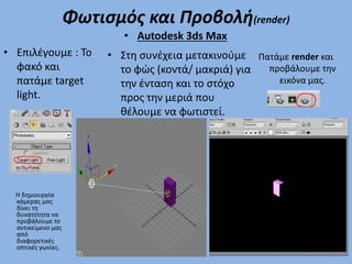 Φωτισμός και Προβολή(render)
• Επιλέγουμε : Το
φακό και
πατάμε target
light.
• Στη συνέχεια μετακινούμε
το φώς (κοντά/ μακριά) για
την ένταση και το στόχο
προς την μεριά που
θέλουμε να φωτιστεί.
• Autodesk 3ds Max
Πατάμε render και
προβάλουμε την
εικόνα μας.
Η δημιουργία
κάμερας μας
δίνει τη
δυνατότητα να
προβάλουμε το
αντικείμενο μας
από
διαφορετικές
οπτικές γωνίες.
 