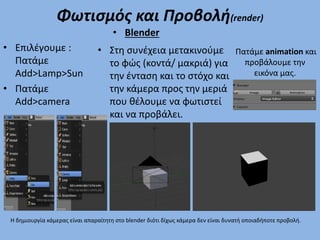 Φωτισμός και Προβολή(render)
• Επιλέγουμε :
Πατάμε
Add>Lamp>Sun
• Πατάμε
Add>camera
• Στη συνέχεια μετακινούμε
το φώς (κοντά/ μακριά) για
την ένταση και το στόχο και
την κάμερα προς την μεριά
που θέλουμε να φωτιστεί
και να προβάλει.
• Blender
Πατάμε animation και
προβάλουμε την
εικόνα μας.
Η δημιουργία κάμερας είναι απαραίτητη στο blender διότι δίχως κάμερα δεν είναι δυνατή οποιαδήποτε προβολή.
 