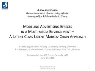 A new approach to
the measurement of advertising effects,
developed for Schibsted Media Group
MODELING ADVERTISING EFFECTS
IN A MULTI-MEDIA ENVIRONMENT –
A LATENT CLASS LATENT MARKOV CHAIN APPROACH
Carsten Stig Poulsen, Aalborg University, Aalborg, Denmark
Pål Børresen, Schibsted Media Group, Schibsted ASA, Oslo, Norway
Presented at the ART Forum, Santa Fe, NM
June 23, 2014
1
©Carsten Stig Poulsen &
Schibsted Media Group
 