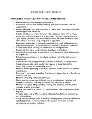 Extended Job Description Background
Administrative Assistant, Executive Assistant, Office Assistant
 Manage the day-to-day operation of the office.
 Coordinate activities with other supervisory personal or with other units or
departments.
 Answer telephones and give information to callers, takes messages, or transfer
calls to appropriate individuals.
 Create, maintain, and enter information into databases; along with compute,
record, and proofread data and other information, such as records or reports.
 Type, format, proofread, and edit correspondence and other documents, from
notes or voice recording using computers or typewriters.
 Coordinate conferences, meetings or specials events, such as luncheons or
graduation ceremonies, along with maintain scheduling and events calendars.
 Arrange conference, meeting, or reservations for office personnel.
 Prepare conference or event materials, such flyers or invitations.
 Make travel arrangements, both domestic and international (flight and hotel) for
office personal.
 Establish work procedures or schedules and keep track of the daily work of
clerical staff.
 Schedule and confirm appointments for clients, customers, or office personal.
 Greet visitors or callers and handle their inquiries or direct them to the
appropriate persons according to the needs.
 Maintain records pertaining to inventory, personal, orders, supplies, or machine
maintenance.
 Prepare and issue work schedules, deadlines and duty assignments for office or
administrative staff.
 Maintain scheduling and events calendars
 Open, read, sort, route, and distribute incoming mail or other materials and
answer routine letters, and well as prepare outgoing mail packages.
 Maintain and update filling, inventory, mailing, and database systems, either
manually or using a computer.
 Review files, records, and other documents to obtain information to respond to
requests.
 Compile, copy, sort, and file records to office activities, business transactions,
and other activities.
 Set up, record, manage paper or electronic filing systems, recording information,
update paperwork, or maintain documents, such as attendance records,
correspondence, or other materials.
 