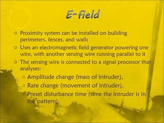 o Proximity system can be installed on building
perimeters, fences, and walls
o Uses an electromagnetic field generator powering one
wire, with another sensing wire running parallel to it
o The sensing wire is connected to a signal processor that
analyses:
o Amplitude change (mass of intruder),
o Rate change (movement of intruder),
o Preset disturbance time (time the intruder is in
the pattern).
 