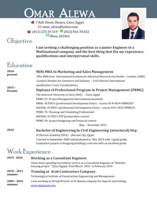`
Objective
I am seeking a challenging position as a junior Engineer in a
Multinational company and the best thing that fits my experience,
qualifications and interpersonal skills.
Education
2016-
present
2015 –
Present
MINI MBA In Marketing and Sales Management.
-Mini MBA from International Academy for Advanced Research and Studies – London. (IARS)
-London Chamber for Commerce and Industry – LCCI Pearson International
qualification ( Level 3 professional )
Diploma of Professional Program in Project Management (PRMG)
The American University in Cairo (AUC) – Cairo, Egypt
PRMG-25: Project Management International standards
PMI®: 45 PDU’s (professional Development Units) – Course ID #:4034-PRMG025
AACEI®: 45 PDU’s (professional Development Units) – course ID #: 9032-PRMG25
PRMG-75: Planning and Scheduling Professional
AACEI®: 45 PDU’s PSP (preparation course)
PRMG-30: project Budgeting and Financial control
May – December 2015
2014 Bachelor of Engineering In Civil Engineering (structural) Dep.
El Shorouk Academy (SH.A) –Shorouk City, Egypt
I started in September 2009 and graduated in May 2014 with a good grade.
Graduation project in designing building's concrete with an excellent grade.
Work Experience
2015 - 2016 Working as a Consultant Engineer
I have been spending my military service as a Consultant Engineer at "Dahshor
housing project " (Giza, Egypt) from March 2015 to February 2016
2010 – 2011
summer
Training at Arab Contractors Company.
Technological Institute of Construction Engineering and Management.
2009 – 2016
summer
I was working as Acting Director at Al Alamia company for imports and trading.
www.alalamiait.com
OMAR ALEWA
7 Raft Street, Shopra, Cairo, Egypt.
omar_alewa@yahoo.com
(011) 255 59 319 (012) 816 78 632
Mora_201061
 