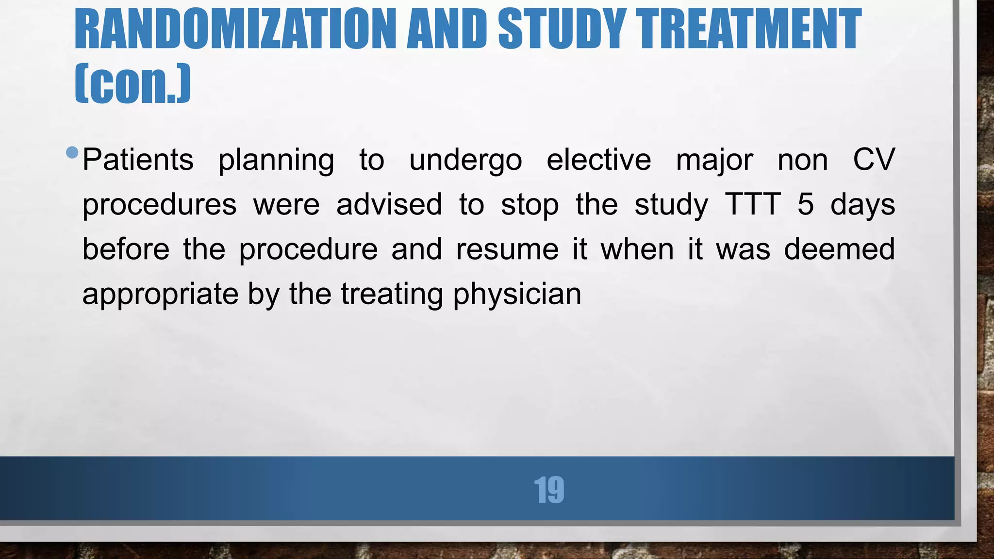 RANDOMIZATION AND STUDY TREATMENT
(con.)
•Patients planning to undergo elective major non CV
procedures were advised to stop the study TTT 5 days
before the procedure and resume it when it was deemed
appropriate by the treating physician
19
 