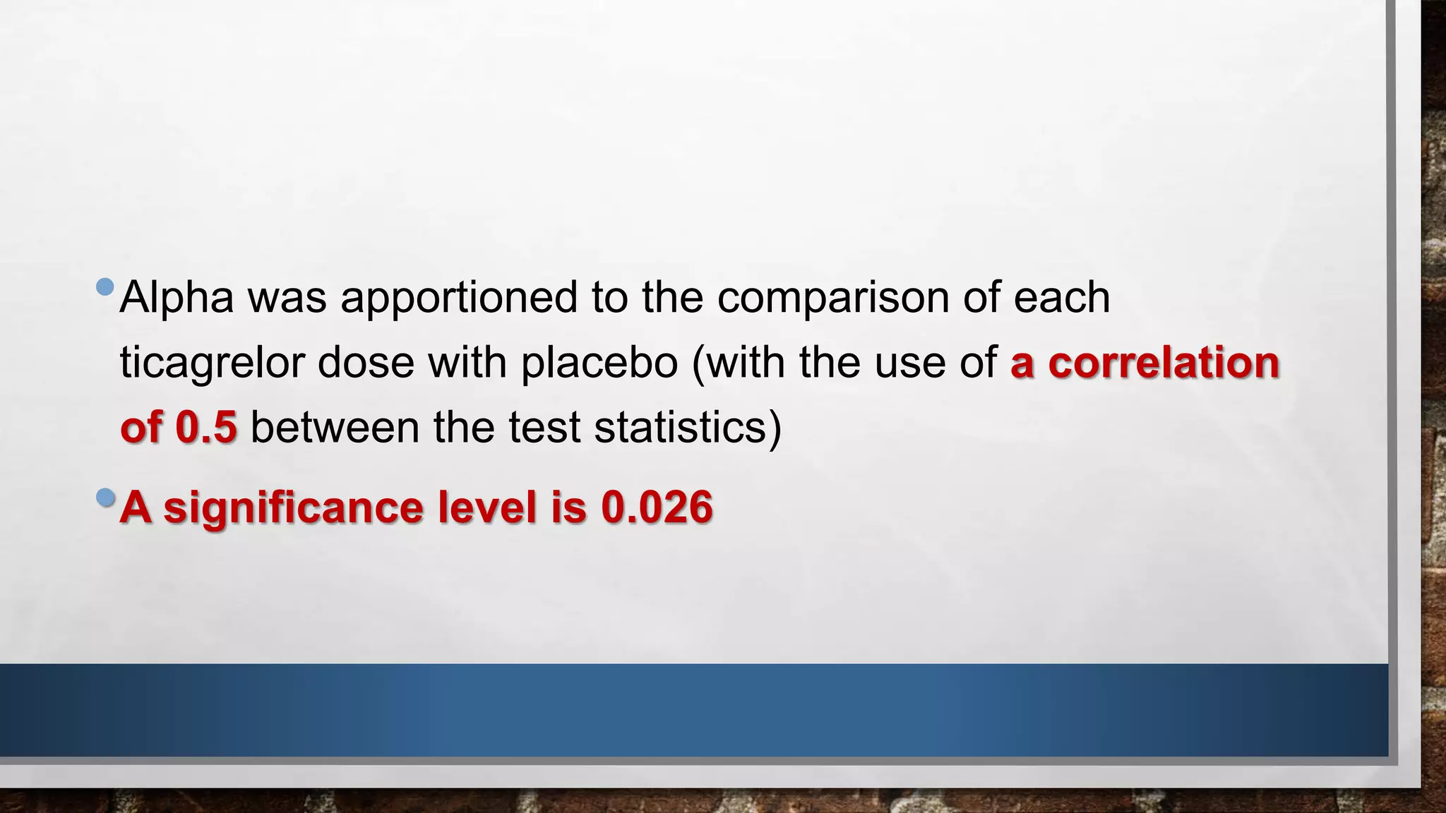 •Alpha was apportioned to the comparison of each
ticagrelor dose with placebo (with the use of a correlation
of 0.5 between the test statistics)
•A significance level is 0.026
 