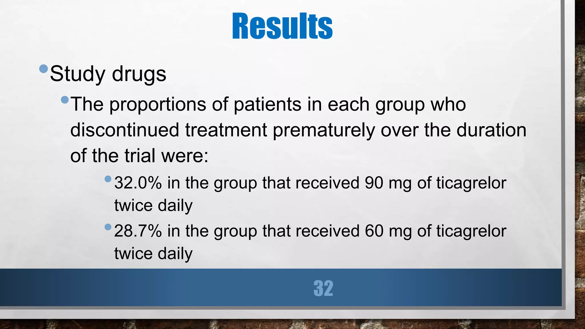 Results
•Study drugs
•The proportions of patients in each group who
discontinued treatment prematurely over the duration
of the trial were:
•32.0% in the group that received 90 mg of ticagrelor
twice daily
•28.7% in the group that received 60 mg of ticagrelor
twice daily
32
 