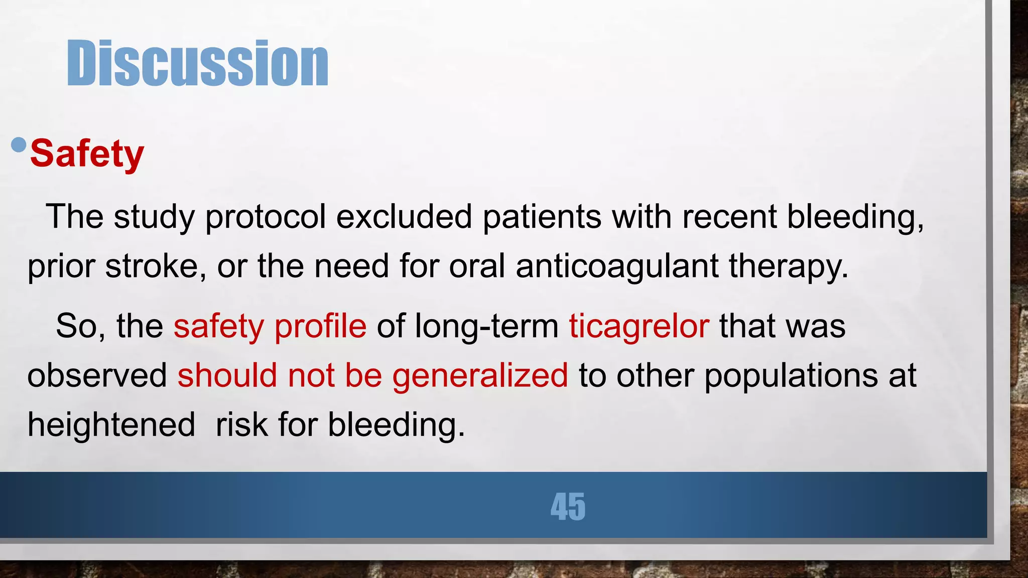 Discussion
•Safety
The study protocol excluded patients with recent bleeding,
prior stroke, or the need for oral anticoagulant therapy.
So, the safety profile of long-term ticagrelor that was
observed should not be generalized to other populations at
heightened risk for bleeding.
45
 