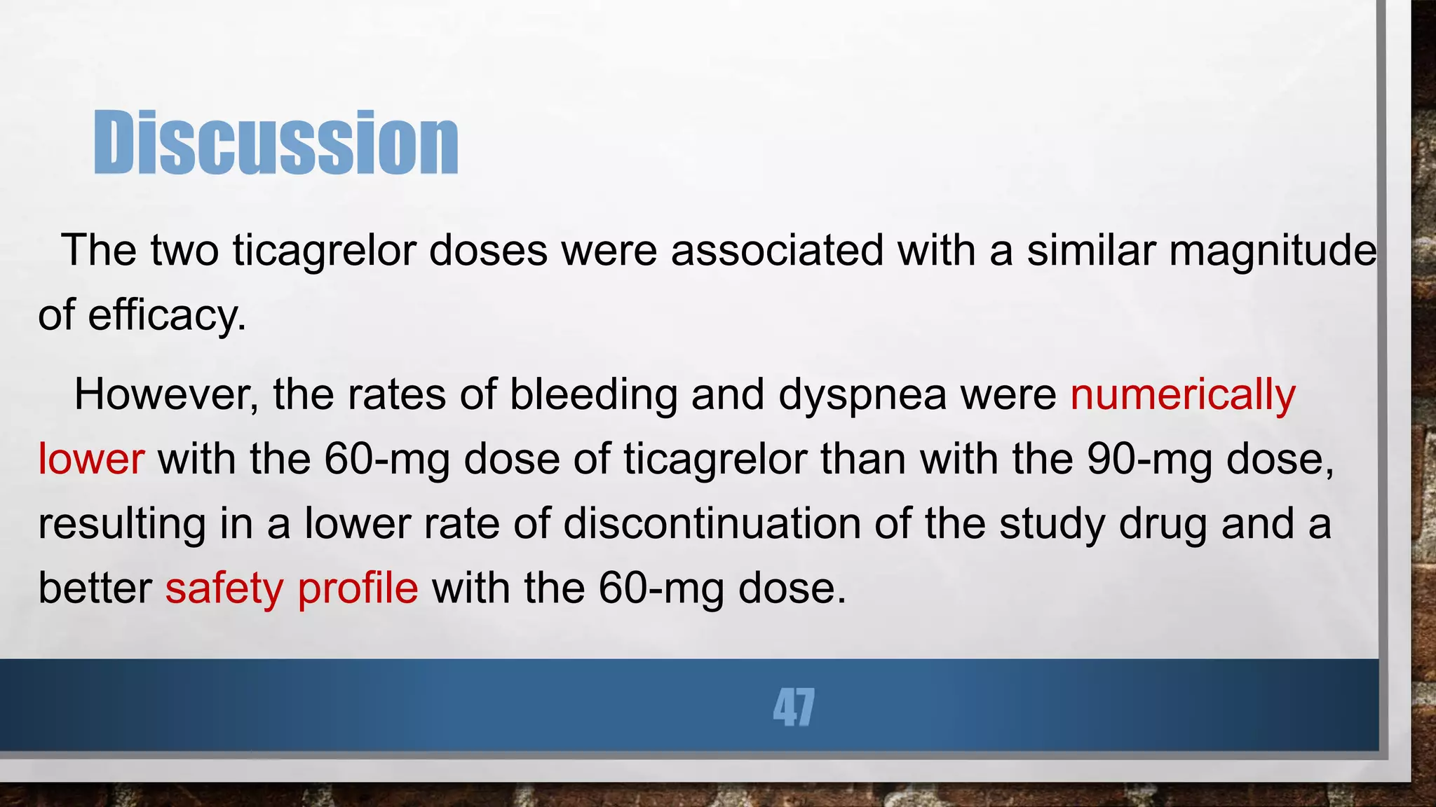 Discussion
The two ticagrelor doses were associated with a similar magnitude
of efficacy.
However, the rates of bleeding and dyspnea were numerically
lower with the 60-mg dose of ticagrelor than with the 90-mg dose,
resulting in a lower rate of discontinuation of the study drug and a
better safety profile with the 60-mg dose.
47
 