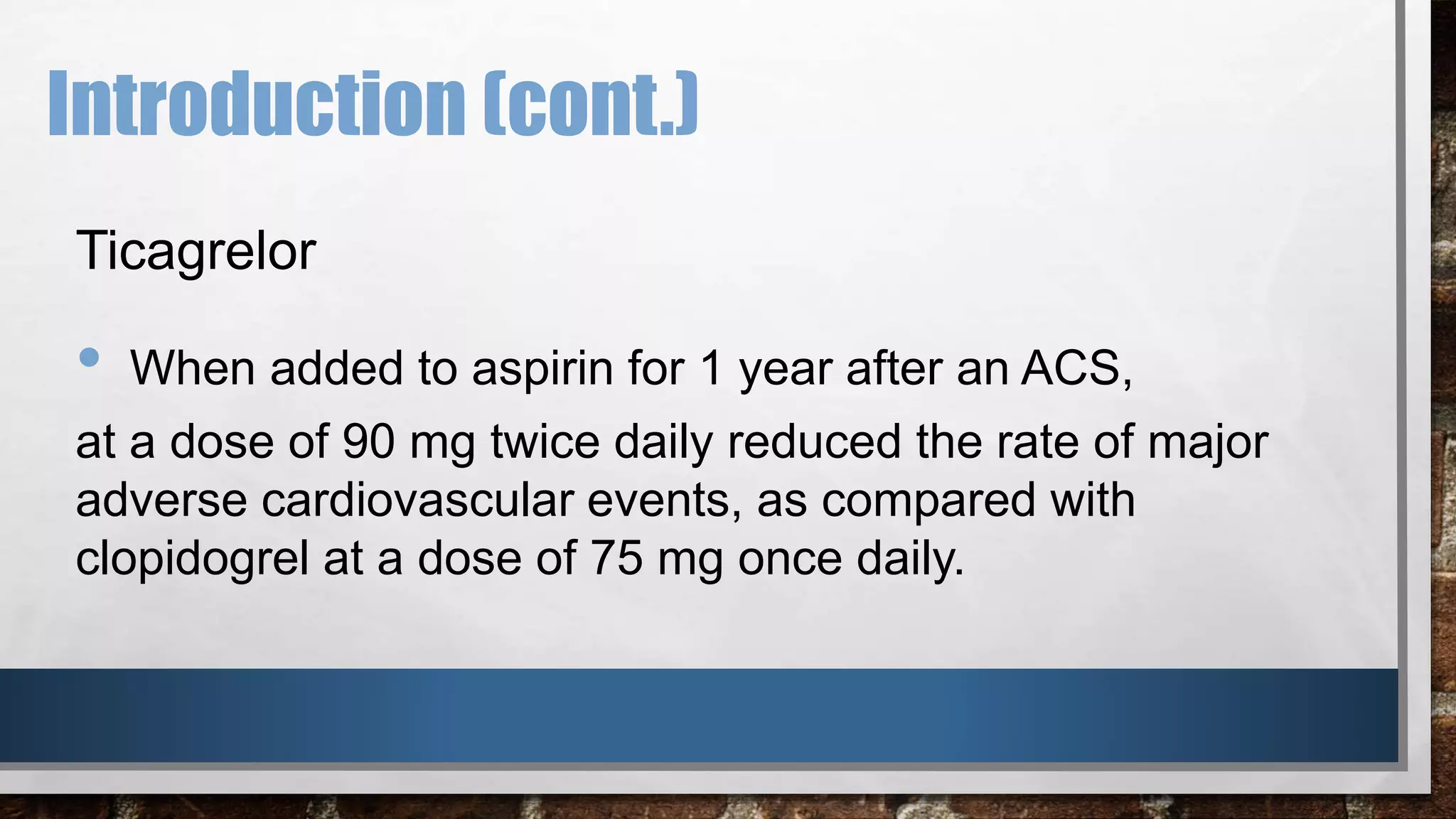 Introduction (cont.)
Ticagrelor
• When added to aspirin for 1 year after an ACS,
at a dose of 90 mg twice daily reduced the rate of major
adverse cardiovascular events, as compared with
clopidogrel at a dose of 75 mg once daily.
 