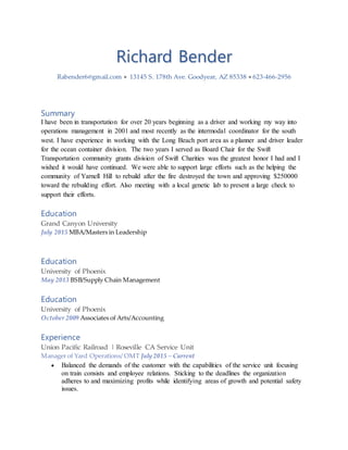 Richard Bender
Rabender6@gmail.com  13145 S. 178th Ave. Goodyear, AZ 85338  623-466-2956
Summary
I have been in transportation for over 20 years beginning as a driver and working my way into
operations management in 2001 and most recently as the intermodal coordinator for the south
west. I have experience in working with the Long Beach port area as a planner and driver leader
for the ocean container division. The two years I served as Board Chair for the Swift
Transportation community grants division of Swift Charities was the greatest honor I had and I
wished it would have continued. We were able to support large efforts such as the helping the
community of Yarnell Hill to rebuild after the fire destroyed the town and approving $250000
toward the rebuilding effort. Also meeting with a local genetic lab to present a large check to
support their efforts.
Education
Grand Canyon University
July 2015 MBA/Masters in Leadership
Education
University of Phoenix
May 2013 BSB/Supply Chain Management
Education
University of Phoenix
October 2009 Associates of Arts/Accounting
Experience
Union Pacific Railroad | Roseville CA Service Unit
Manager of Yard Operations/ OMT July 2015 – Current
 Balanced the demands of the customer with the capabilities of the service unit focusing
on train consists and employee relations. Sticking to the deadlines the organization
adheres to and maximizing profits while identifying areas of growth and potential safety
issues.
 