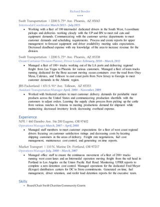Richard Bender
  
Swift Transportation | 2200 S. 75th
Ave. Phoenix, AZ 85043
Intermodal Coordinator March 2013 – July 2015
 Working with a fleet of 100 intermodal dedicated drivers in the South West, I coordinate
pickups and deliveries working closely with the UP and BN to meet rail cuts and
equipment demands. Communicating with the customer service departments to meet
customer demands and scheduling requirements. Process and create reports for upper
management to forecast equipment and driver availability meeting sales expectations.
Decreased deadhead expense with my knowledge of the area to increase revenue for the
division.
Swift Transportation | 2200 S. 75th
Ave. Phoenix, AZ 85338
Ocean Container Division Planner, Driver Leader February, 2010 – March,2013
 Managed a fleet of 100+ trucks working out of the LA ports and delivering regional
freight from Las Vegas to Phoenix for various customers. Managed a fleet of team trucks
running dedicated for the Bose account moving ocean containers over the road from Otay
Mesa, Calexico, and Tolleson to east coast ports from New Jersey to Georgia to meet
customer demands in the Atlantic region.
JBS Packerland | 651 S. 91st
Ave. Tolleson, AZ 85353
Assistant Transportation Manager April, 2008 – November, 2009
 Worked with brokered carriers to meet customer delivery demands for perishable meat
products across the United States and communicating production shortfalls with the
customers to adjust orders. Learning the supply chain process from picking up the cattle
from various ranches in Arizona to meeting productions demand for shipment while
maintaining decreased inventory levels decreasing overhead expense.
Experience
NPE | 460 Danebo Ave. Ste 200 Eugene, OR 97402
Operations Manager March, 2007 – April, 2008
 Managed staff members to meet customer expectations for a fleet of west coast regional
drivers focusing on customer satisfaction ratings and decreasing costs by locating
shipping customers in the areas of delivery. Freight rate negotiations, fuel cost
management, maintenance cost control, and generating on time reports.
Market Transport | 110 N. Marine Dr. Portland, OR 97217
Operations Manager July, 2000 – March, 2007
 Managed office staff to ensure the continuous movement of a fleet of 200+ trucks
running west coast lanes and an Intermodal operation moving freight from the rail head in
Portland to Los Angeles on the Union Pacific Rail Road. Monitoring UPRR reports to
complete a zero detention cost control. Managed operations for the dedicated Fred Meyer
(Kroger) distribution centers for DC to Store commitments. Generated on time, fuel
management, driver retention, and reefer load detention reports for the executive team.
Skills
 Board Chair Swift Charities Community Grants
 