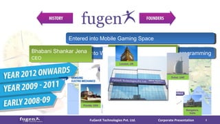 Global footprints in USA, UK, Middle East & AustraliaGlobal footprints in USA, UK, Middle East & AustraliaEntered into Web 2.0, E-commerce & Server programmingEntered into Web 2.0, E-commerce & Server programming
Debashis Behera
COO
Bangalore,
India
Florida, USA
Corporate PresentationFuGenX Technologies Pvt. Ltd. 3
fugen
Bhabani Shankar Jena
CEO
Founded FuGenX in Bangalore, IndiaFounded FuGenX in Bangalore, IndiaEarly 2009, entered into Mobile Apps DevelopmentEarly 2009, entered into Mobile Apps DevelopmentEntered into Mobile Gaming SpaceEntered into Mobile Gaming Space
Dubai, UAE
London, UK
 