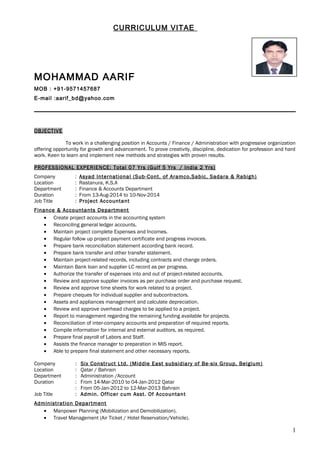 CURRICULUM VITAE 
MOHAMMAD AARIF 
MOB : +91-9571457687 
E-mail :aarif_bd@yahoo.com 
OBJECTIVE 
To work in a challenging position in Accounts / Finance / Administration with progressive organization 
offering opportunity for growth and advancement. To prove creativity, discipline, dedication for profession and hard 
work. Keen to learn and implement new methods and strategies with proven results. 
PROFESSIONAL EXPERIENCE: Total 07 Yrs (Gulf 5 Yrs / India 2 Yrs) 
Company : Asyad International (Sub-Cont. of Aramco,Sabic, Sadara & Rabigh) 
Location : Rastanura, K.S.A 
Department : Finance & Accounts Department 
Duration : From 13-Aug-2014 to 10-Nov-2014 
Job Title : Project Accountant 
Finance & Accountants Department 
· Create project accounts in the accounting system 
· Reconciling general ledger accounts. 
· Maintain project complete Expenses and Incomes. 
· Regular follow up project payment certificate and progress invoices. 
· Prepare bank reconciliation statement according bank record. 
· Prepare bank transfer and other transfer statement. 
· Maintain project-related records, including contracts and change orders. 
· Maintain Bank loan and supplier LC record as per progress. 
· Authorize the transfer of expenses into and out of project-related accounts. 
· Review and approve supplier invoices as per purchase order and purchase request. 
· Review and approve time sheets for work related to a project. 
· Prepare cheques for individual supplier and subcontractors. 
· Assets and appliances management and calculate depreciation. 
· Review and approve overhead charges to be applied to a project. 
· Report to management regarding the remaining funding available for projects. 
· Reconciliation of inter-company accounts and preparation of required reports. 
· Compile information for internal and external auditors, as required. 
· Prepare final payroll of Labors and Staff. 
· Assists the finance manager to preparation in MIS report. 
· Able to prepare final statement and other necessary reports. 
Company : Six Construct Ltd. (Middle East subsidiary of Be-six Group, Belgium) 
Location : Qatar / Bahrain 
Department : Administration /Account 
Duration : From 14-Mar-2010 to 04-Jan-2012 Qatar 
: From 05-Jan-2012 to 12-Mar-2013 Bahrain 
Job Title : Admin. Officer cum Asst. Of Accountant 
Administration Department 
· Manpower Planning (Mobilization and Demobilization). 
· Travel Management (Air Ticket / Hotel Reservation/Vehicle). 
1 
 
