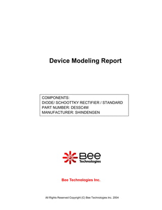 Device Modeling Report




COMPONENTS:
DIODE/ SCHOOTTKY RECTIFIER / STANDARD
PART NUMBER: DE5SC4M
MANUFACTURER: SHINDENGEN




              Bee Technologies Inc.



 All Rights Reserved Copyright (C) Bee Technologies Inc. 2004
 