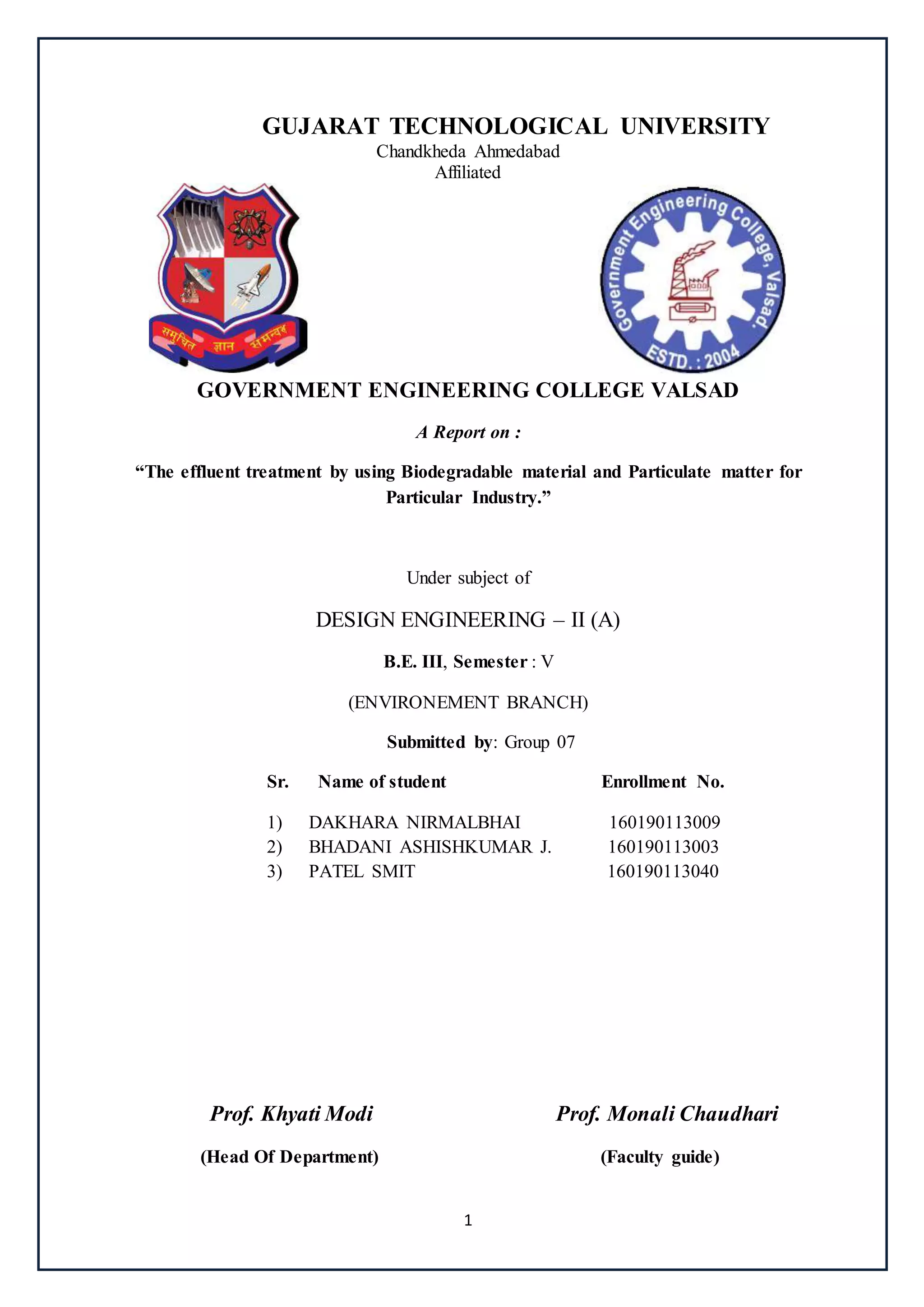 1
GUJARAT TECHNOLOGICAL UNIVERSITY
Chandkheda Ahmedabad
Affiliated
GOVERNMENT ENGINEERING COLLEGE VALSAD
A Report on :
“The effluent treatment by using Biodegradable material and Particulate matter for
Particular Industry.”
Under subject of
DESIGN ENGINEERING – II (A)
B.E. III, Semester : V
(ENVIRONEMENT BRANCH)
Submitted by: Group 07
Sr. Name of student Enrollment No.
1) DAKHARA NIRMALBHAI 160190113009
2) BHADANI ASHISHKUMAR J. 160190113003
3) PATEL SMIT 160190113040
Prof. Khyati Modi Prof. Monali Chaudhari
(Head Of Department) (Faculty guide)
 
