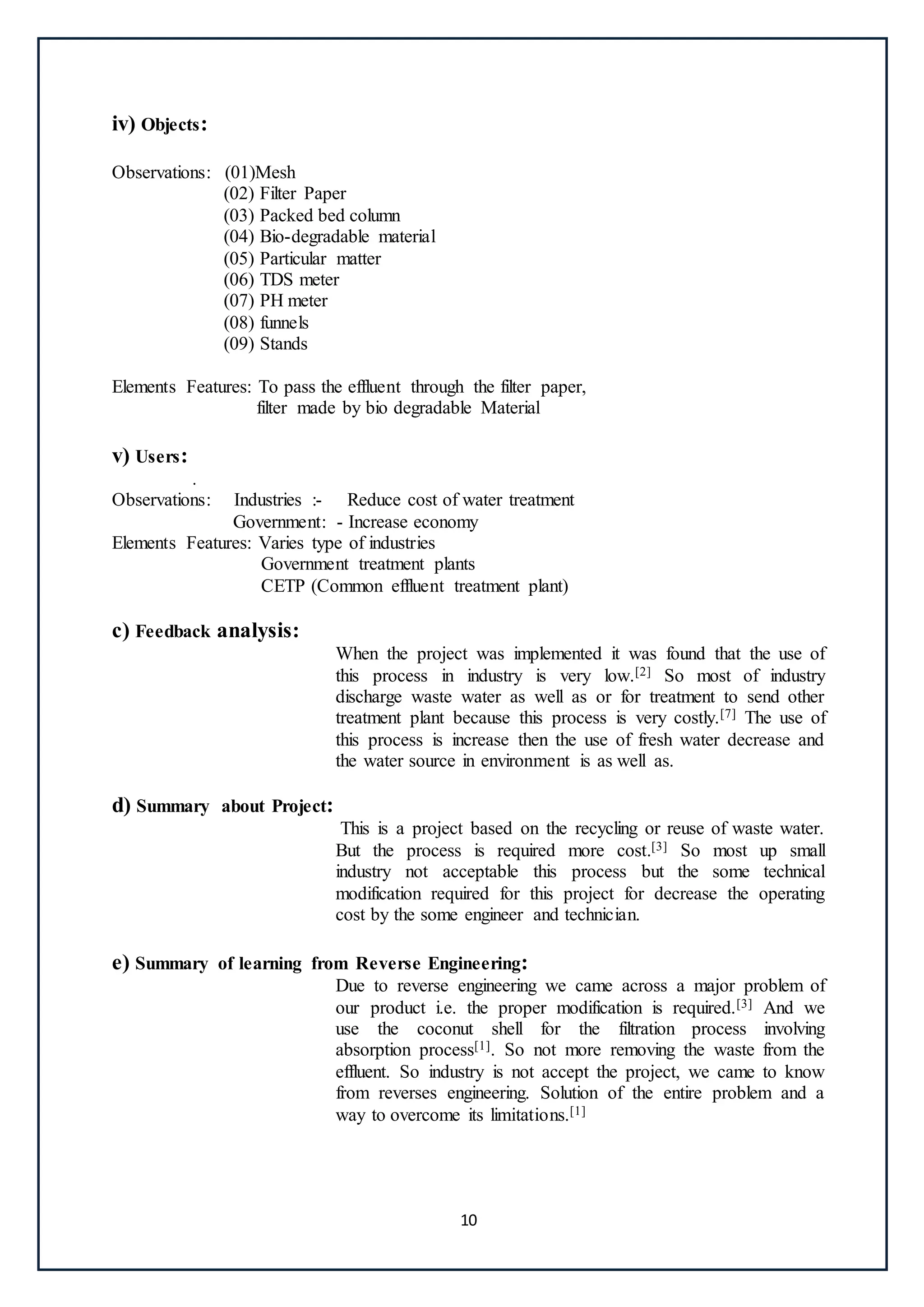 10
iv) Objects:
Observations: (01)Mesh
(02) Filter Paper
(03) Packed bed column
(04) Bio-degradable material
(05) Particular matter
(06) TDS meter
(07) PH meter
(08) funnels
(09) Stands
Elements Features: To pass the effluent through the filter paper,
filter made by bio degradable Material
v) Users:
.
Observations: Industries :- Reduce cost of water treatment
Government: - Increase economy
Elements Features: Varies type of industries
Government treatment plants
CETP (Common effluent treatment plant)
c) Feedback analysis:
When the project was implemented it was found that the use of
this process in industry is very low.[2] So most of industry
discharge waste water as well as or for treatment to send other
treatment plant because this process is very costly.[7] The use of
this process is increase then the use of fresh water decrease and
the water source in environment is as well as.
d) Summary about Project:
This is a project based on the recycling or reuse of waste water.
But the process is required more cost.[3] So most up small
industry not acceptable this process but the some technical
modification required for this project for decrease the operating
cost by the some engineer and technician.
e) Summary of learning from Reverse Engineering:
Due to reverse engineering we came across a major problem of
our product i.e. the proper modification is required.[3] And we
use the coconut shell for the filtration process involving
absorption process[1]. So not more removing the waste from the
effluent. So industry is not accept the project, we came to know
from reverses engineering. Solution of the entire problem and a
way to overcome its limitations.[1]
 