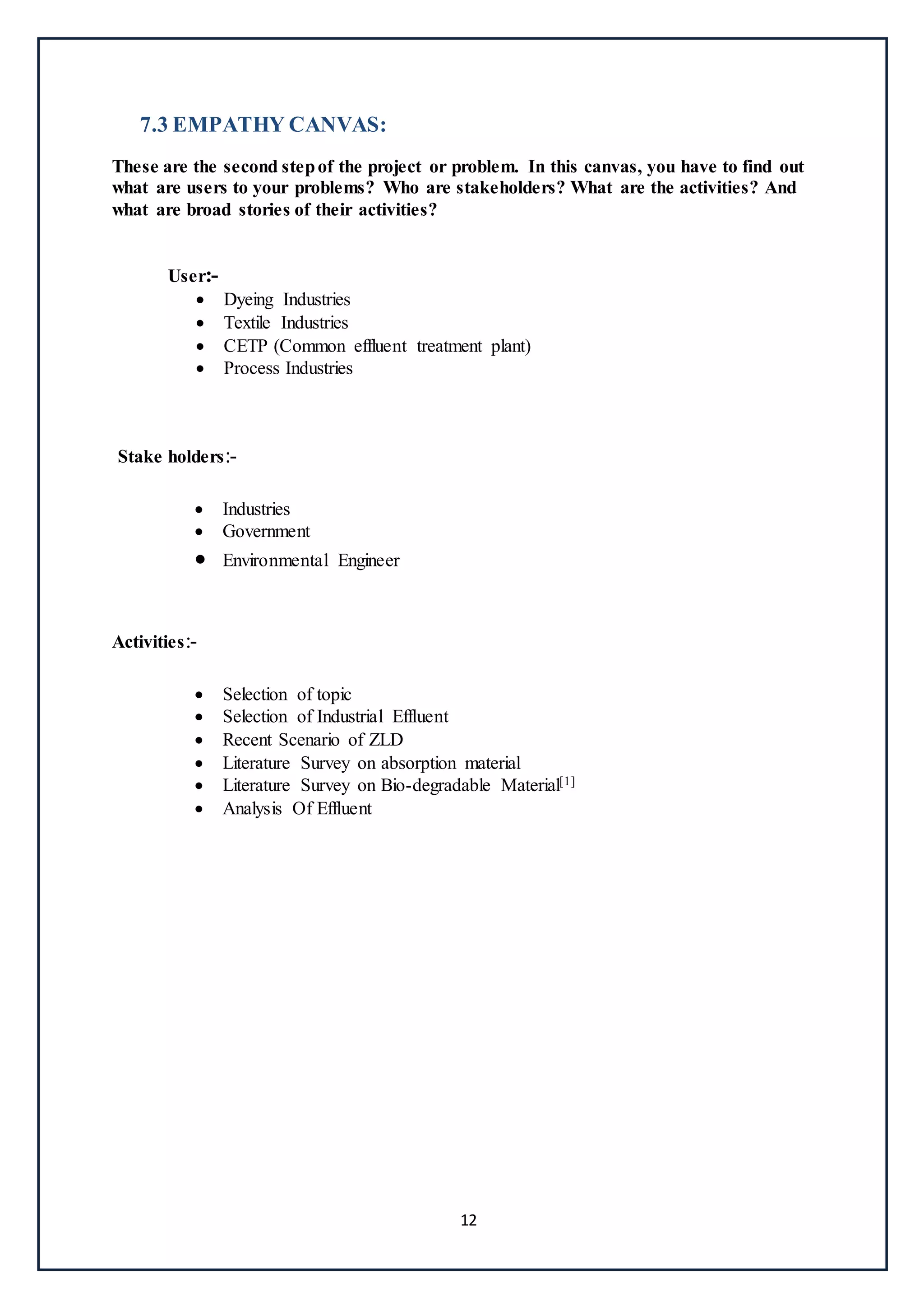 12
7.3 EMPATHY CANVAS:
These are the second stepof the project or problem. In this canvas, you have to find out
what are users to your problems? Who are stakeholders? What are the activities? And
what are broad stories of their activities?
User:-
 Dyeing Industries
 Textile Industries
 CETP (Common effluent treatment plant)
 Process Industries
Stake holders:-
 Industries
 Government
 Environmental Engineer
Activities:-
 Selection of topic
 Selection of Industrial Effluent
 Recent Scenario of ZLD
 Literature Survey on absorption material
 Literature Survey on Bio-degradable Material[1]
 Analysis Of Effluent
 