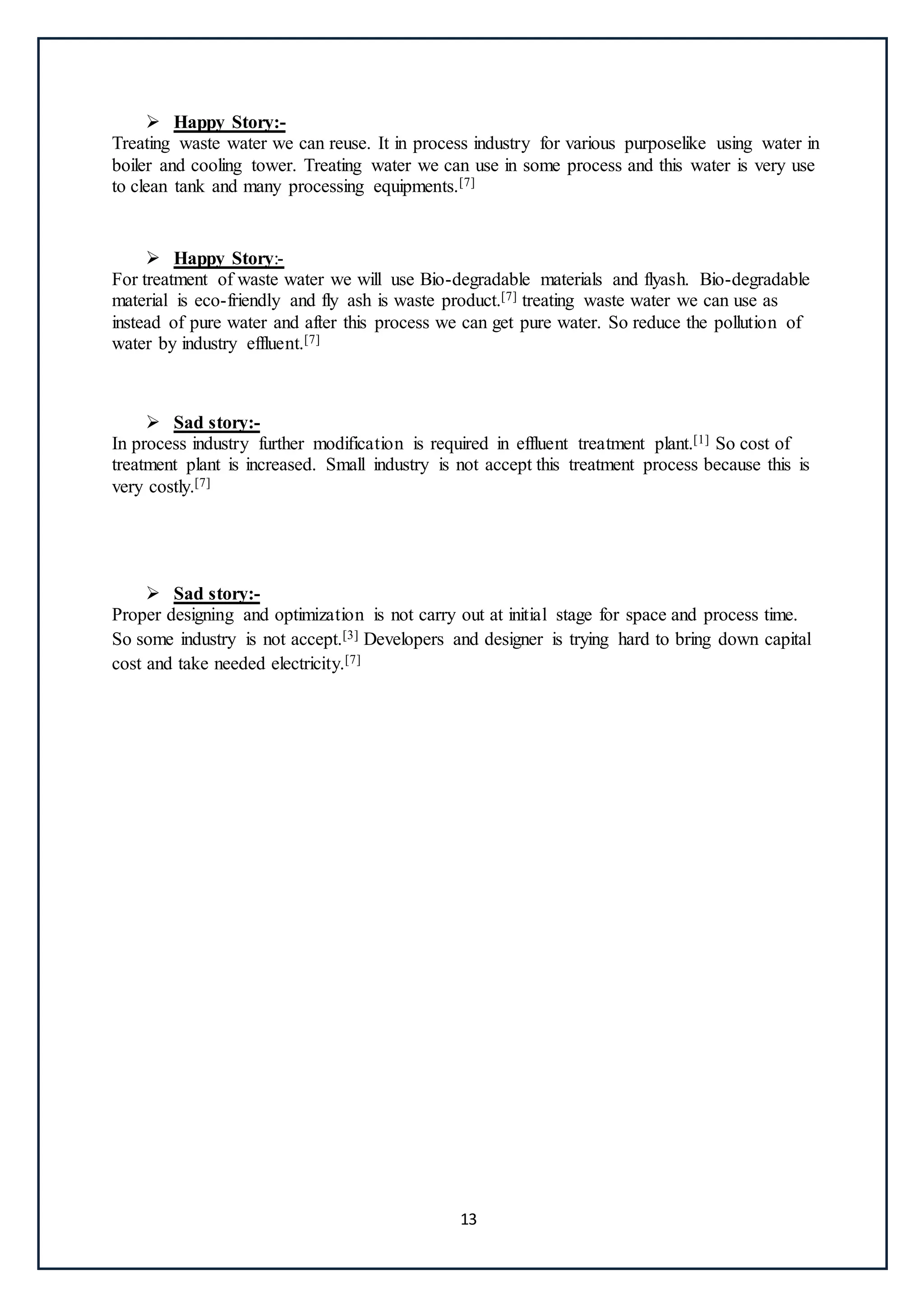 13
 Happy Story:-
Treating waste water we can reuse. It in process industry for various purposelike using water in
boiler and cooling tower. Treating water we can use in some process and this water is very use
to clean tank and many processing equipments.[7]
 Happy Story:-
For treatment of waste water we will use Bio-degradable materials and flyash. Bio-degradable
material is eco-friendly and fly ash is waste product.[7] treating waste water we can use as
instead of pure water and after this process we can get pure water. So reduce the pollution of
water by industry effluent.[7]
 Sad story:-
In process industry further modification is required in effluent treatment plant.[1] So cost of
treatment plant is increased. Small industry is not accept this treatment process because this is
very costly.[7]
 Sad story:-
Proper designing and optimization is not carry out at initial stage for space and process time.
So some industry is not accept.[3] Developers and designer is trying hard to bring down capital
cost and take needed electricity.[7]
 