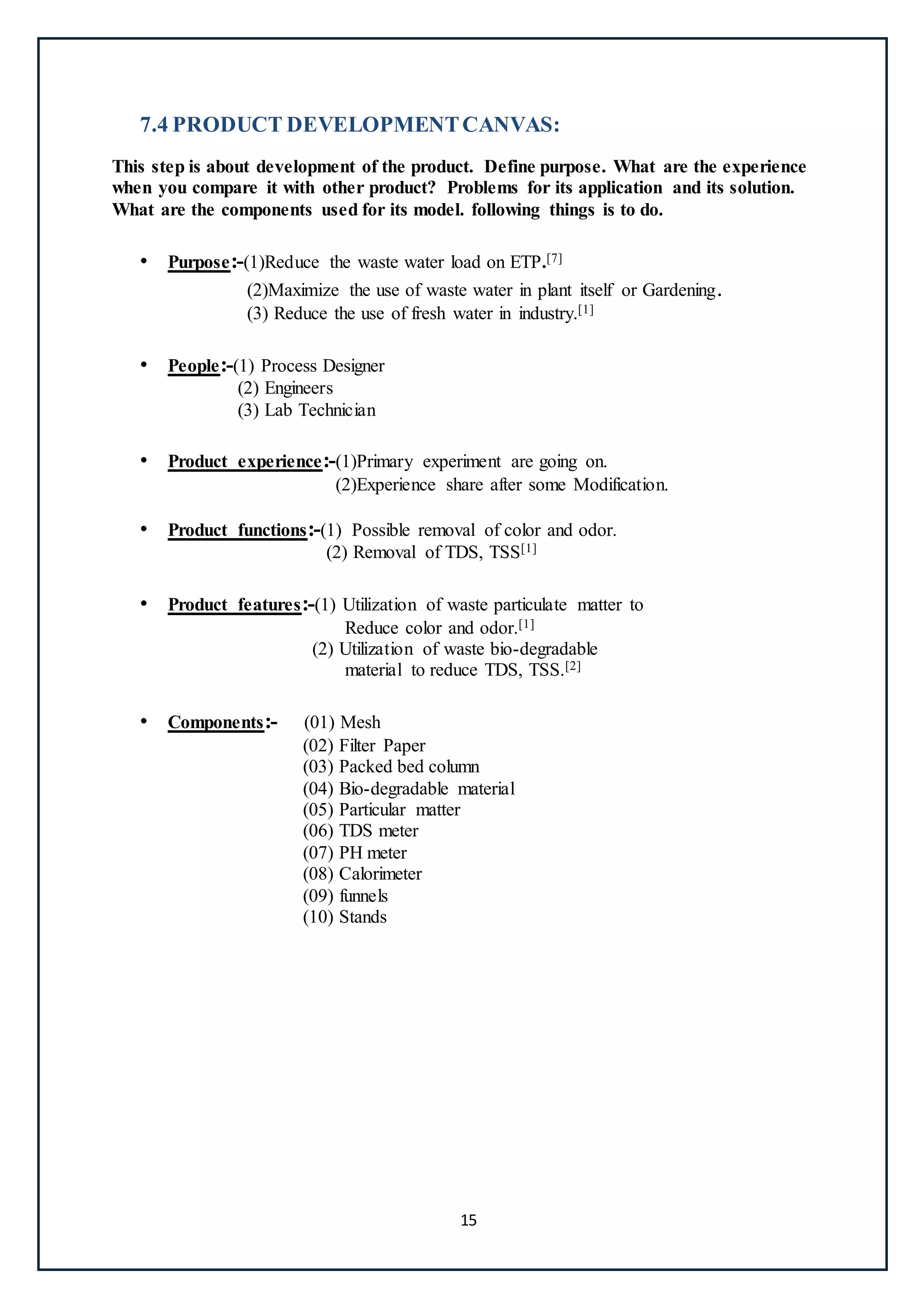 15
7.4 PRODUCT DEVELOPMENTCANVAS:
This step is about development of the product. Define purpose. What are the experience
when you compare it with other product? Problems for its application and its solution.
What are the components used for its model. following things is to do.
• Purpose:-(1)Reduce the waste water load on ETP.[7]
(2)Maximize the use of waste water in plant itself or Gardening.
(3) Reduce the use of fresh water in industry.[1]
• People:-(1) Process Designer
(2) Engineers
(3) Lab Technician
• Product experience:-(1)Primary experiment are going on.
(2)Experience share after some Modification.
• Product functions:-(1) Possible removal of color and odor.
(2) Removal of TDS, TSS[1]
• Product features:-(1) Utilization of waste particulate matter to
Reduce color and odor.[1]
(2) Utilization of waste bio-degradable
material to reduce TDS, TSS.[2]
• Components:- (01) Mesh
(02) Filter Paper
(03) Packed bed column
(04) Bio-degradable material
(05) Particular matter
(06) TDS meter
(07) PH meter
(08) Calorimeter
(09) funnels
(10) Stands
 
