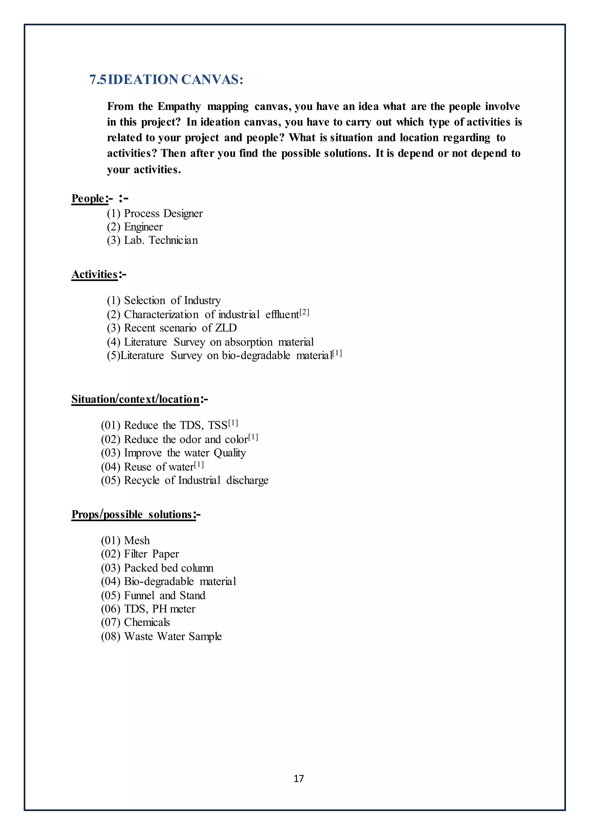 17
7.5IDEATION CANVAS:
From the Empathy mapping canvas, you have an idea what are the people involve
in this project? In ideation canvas, you have to carry out which type of activities is
related to your project and people? What is situation and location regarding to
activities? Then after you find the possible solutions. It is depend or not depend to
your activities.
People:- :-
(1) Process Designer
(2) Engineer
(3) Lab. Technician
Activities:-
(1) Selection of Industry
(2) Characterization of industrial effluent[2]
(3) Recent scenario of ZLD
(4) Literature Survey on absorption material
(5)Literature Survey on bio-degradable material[1]
Situation/context/location:-
(01) Reduce the TDS, TSS[1]
(02) Reduce the odor and color[1]
(03) Improve the water Quality
(04) Reuse of water[1]
(05) Recycle of Industrial discharge
Props/possible solutions:-
(01) Mesh
(02) Filter Paper
(03) Packed bed column
(04) Bio-degradable material
(05) Funnel and Stand
(06) TDS, PH meter
(07) Chemicals
(08) Waste Water Sample
 