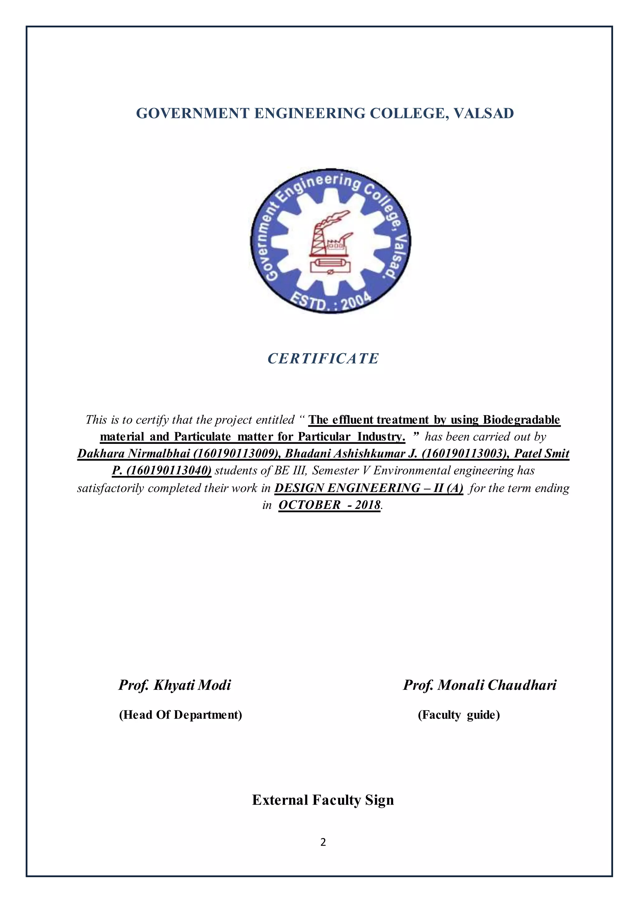 2
GOVERNMENT ENGINEERING COLLEGE, VALSAD
CERTIFICATE
This is to certify that the project entitled “ The effluent treatment by using Biodegradable
material and Particulate matter for Particular Industry. ” has been carried out by
Dakhara Nirmalbhai (160190113009), Bhadani Ashishkumar J. (160190113003), Patel Smit
P. (160190113040) students of BE III, Semester V Environmental engineering has
satisfactorily completed their work in DESIGN ENGINEERING – II (A) for the term ending
in OCTOBER - 2018.
Prof. Khyati Modi Prof. Monali Chaudhari
(Head Of Department) (Faculty guide)
External Faculty Sign
 