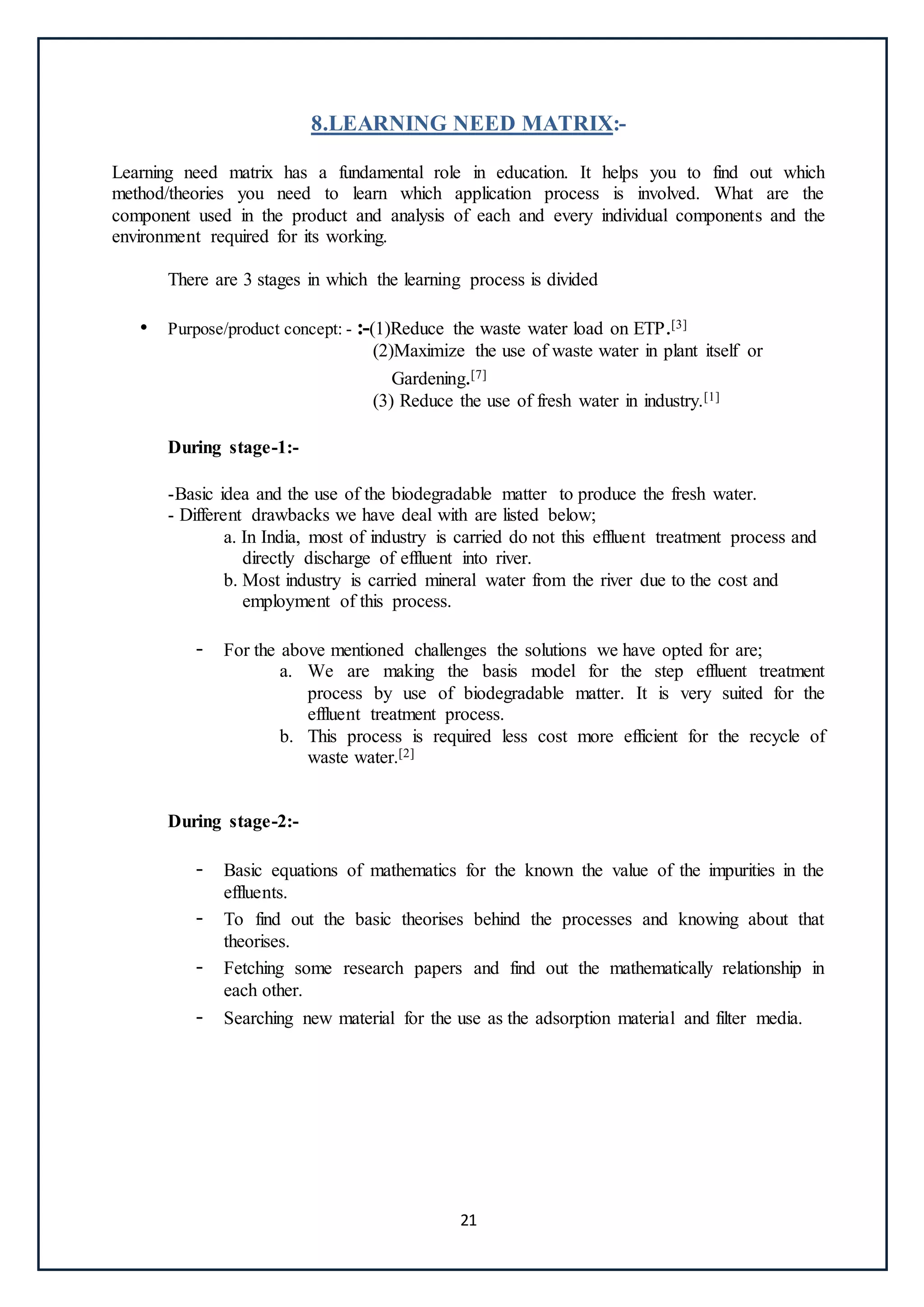 21
8.LEARNING NEED MATRIX:-
Learning need matrix has a fundamental role in education. It helps you to find out which
method/theories you need to learn which application process is involved. What are the
component used in the product and analysis of each and every individual components and the
environment required for its working.
There are 3 stages in which the learning process is divided
• Purpose/product concept: - :-(1)Reduce the waste water load on ETP.[3]
(2)Maximize the use of waste water in plant itself or
Gardening.[7]
(3) Reduce the use of fresh water in industry.[1]
During stage-1:-
-Basic idea and the use of the biodegradable matter to produce the fresh water.
- Different drawbacks we have deal with are listed below;
a. In India, most of industry is carried do not this effluent treatment process and
directly discharge of effluent into river.
b. Most industry is carried mineral water from the river due to the cost and
employment of this process.
- For the above mentioned challenges the solutions we have opted for are;
a. We are making the basis model for the step effluent treatment
process by use of biodegradable matter. It is very suited for the
effluent treatment process.
b. This process is required less cost more efficient for the recycle of
waste water.[2]
During stage-2:-
- Basic equations of mathematics for the known the value of the impurities in the
effluents.
- To find out the basic theorises behind the processes and knowing about that
theorises.
- Fetching some research papers and find out the mathematically relationship in
each other.
- Searching new material for the use as the adsorption material and filter media.
 